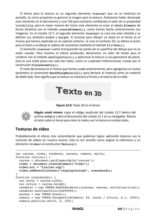 WebGL 447 | P á g i n a
El lienzo para la textura es un segundo elemento <canvas> que no se mostrará en
pantalla. Su único propósito es generar la imagen para la textura. Podríamos haber declarado
este elemento en el documento y usar CSS para ocultarlo cambiando el valor de su propiedad
visibility, pero la mejor manera de incluir este elemento es crear el objeto Element de
forma dinámica con el método createElement(), como hemos hecho anteriormente con
imágenes. En el Listado 12-7, el segundo elemento <canvas> se crea con este método y se
definen sus atributos width y height. El proceso para dibujar un texto en el lienzo es el
mismo que hemos explicado en el capítulo anterior: se crea el contexto 2D, se define el estilo
para el texto y se dibuja la cadena de caracteres mediante el método fillText().
El elemento <canvas> vuelve transparente las partes de la superficie del dibujo que no se
están usando. Para mostrar el efecto producido, declaramos un color de fondo para el
renderer con el método setClearColor() y aplicamos la textura a una geometría de plano.
Esta es una malla plana con solo dos lados, como un cuadrado tridimensional, creada por el
constructor PlaneGeometry().
El resto del proceso es el mismo que hemos usado anteriormente, pero agregamos un nuevo
parámetro al constructor MeshPhongMaterial() para declarar el material como un material
de doble lado. Esto significa que la textura se mostrará al frente y al reverso de la malla.
Figura 12-8: Texto 3D en el lienzo
Hágalo usted mismo: copie el código JavaScript del Listado 12-7 dentro del
archivo webgl.js y abra el documento del Listado 12-1 en su navegador. Mueva
el ratón sobre el lienzo para rotar la malla y ver la textura en ambos lados.
Texturas de vídeo
Probablemente el efecto más sorprendente que podemos lograr aplicando texturas sea la
inclusión de vídeos en nuestra escena. Esto es tan sencillo como asignar la referencia a un
elemento <video> al constructor Texture().
var canvas, video, renderer, escena, camara, malla;
function iniciar() {
canvas = document.getElementById("canvas");
video = document.createElement("video");
video.src = "trailer.ogg";
video.addEventListener("canplaythrough", crearmundo);
}
function crearmundo() {
var ancho = canvas.width;
var altura = canvas.height;
renderer = new THREE.WebGLRenderer({canvas: canvas, antialias:true});
renderer.setClearColor(0xFFFFFF);
escena = new THREE.Scene();
camara = new THREE.PerspectiveCamera( 45, ancho / altura, 0.1, 1000);
camara.position.set(0, 0, 250);
 
