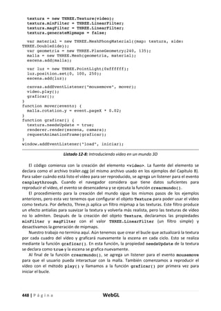 448 | P á g i n a WebGL
textura = new THREE.Texture(video);
textura.minFilter = THREE.LinearFilter;
textura.magFilter = THREE.LinearFilter;
textura.generateMipmaps = false;
var material = new THREE.MeshPhongMaterial({map: textura, side:
THREE.DoubleSide});
var geometria = new THREE.PlaneGeometry(240, 135);
malla = new THREE.Mesh(geometria, material);
escena.add(malla);
var luz = new THREE.PointLight(0xffffff);
luz.position.set(0, 100, 250);
escena.add(luz);
canvas.addEventListener("mousemove", mover);
video.play();
graficar();
}
function mover(evento) {
malla.rotation.y = event.pageX * 0.02;
}
function graficar() {
textura.needsUpdate = true;
renderer.render(escena, camara);
requestAnimationFrame(graficar);
}
window.addEventListener("load", iniciar);
Listado 12-8: Introduciendo video en un mundo 3D
El código comienza con la creación del elemento <video>. La fuente del elemento se
declara como el archivo trailer.ogg (el mismo archivo usado en los ejemplos del Capítulo 8).
Para saber cuándo está listo el vídeo para ser reproducido, se agrega un listener para el evento
canplaythrough. Cuando el navegador considera que tiene datos suficientes para
reproducir el vídeo, el evento se desencadena y se ejecuta la función crearmundo().
El procedimiento para la creación del mundo sigue los mismos pasos de los ejemplos
anteriores, pero esta vez tenemos que configurar el objeto Texture para poder usar el vídeo
como textura. Por defecto, Three.js aplica un filtro mipmap a las texturas. Este filtro produce
un efecto antialias para suavizar la textura y volverla más realista, pero las texturas de vídeo
no lo admiten. Después de la creación del objeto Texture, declaramos las propiedades
minFilter y magFilter con el valor THREE.LinearFilter (un filtro simple) y
desactivamos la generación de mipmaps.
Nuestro trabajo no termina aquí. Aún tenemos que crear el bucle que actualizará la textura
por cada cuadro del vídeo y graficará nuevamente la escena en cada ciclo. Esto se realiza
mediante la función graficar(). En esta función, la propiedad needsUpdate de la textura
se declara como true y la escena se grafica nuevamente.
Al final de la función crearmundo(), se agrega un listener para el evento mousemove
para que el usuario pueda interactuar con la malla. También comenzamos a reproducir el
vídeo con el método play() y llamamos a la función graficar() por primera vez para
iniciar el bucle.
 