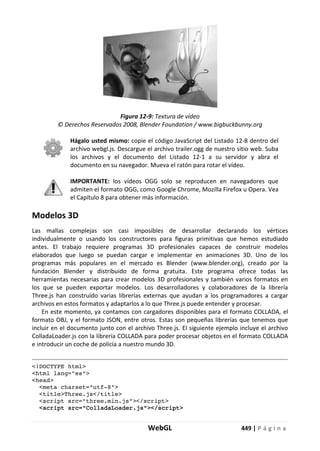 WebGL 449 | P á g i n a
Figura 12-9: Textura de vídeo
© Derechos Reservados 2008, Blender Foundation / www.bigbuckbunny.org
Hágalo usted mismo: copie el código JavaScript del Listado 12-8 dentro del
archivo webgl.js. Descargue el archivo trailer.ogg de nuestro sitio web. Suba
los archivos y el documento del Listado 12-1 a su servidor y abra el
documento en su navegador. Mueva el ratón para rotar el vídeo.
IMPORTANTE: los vídeos OGG solo se reproducen en navegadores que
admiten el formato OGG, como Google Chrome, Mozilla Firefox u Opera. Vea
el Capítulo 8 para obtener más información.
Modelos 3D
Las mallas complejas son casi imposibles de desarrollar declarando los vértices
individualmente o usando los constructores para figuras primitivas que hemos estudiado
antes. El trabajo requiere programas 3D profesionales capaces de construir modelos
elaborados que luego se puedan cargar e implementar en animaciones 3D. Uno de los
programas más populares en el mercado es Blender (www.blender.org), creado por la
fundación Blender y distribuido de forma gratuita. Este programa ofrece todas las
herramientas necesarias para crear modelos 3D profesionales y también varios formatos en
los que se pueden exportar modelos. Los desarrolladores y colaboradores de la librería
Three.js han construido varias librerías externas que ayudan a los programadores a cargar
archivos en estos formatos y adaptarlos a lo que Three.js puede entender y procesar.
En este momento, ya contamos con cargadores disponibles para el formato COLLADA, el
formato OBJ, y el formato JSON, entre otros. Estas son pequeñas librerías que tenemos que
incluir en el documento junto con el archivo Three.js. El siguiente ejemplo incluye el archivo
ColladaLoader.js con la librería COLLADA para poder procesar objetos en el formato COLLADA
e introducir un coche de policía a nuestro mundo 3D.
<!DOCTYPE html>
<html lang="es">
<head>
<meta charset="utf-8">
<title>Three.js</title>
<script src="three.min.js"></script>
<script src="ColladaLoader.js"></script>
 
