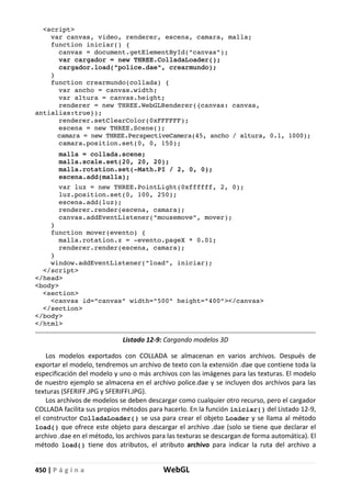 450 | P á g i n a WebGL
<script>
var canvas, video, renderer, escena, camara, malla;
function iniciar() {
canvas = document.getElementById("canvas");
var cargador = new THREE.ColladaLoader();
cargador.load("police.dae", crearmundo);
}
function crearmundo(collada) {
var ancho = canvas.width;
var altura = canvas.height;
renderer = new THREE.WebGLRenderer({canvas: canvas,
antialias:true});
renderer.setClearColor(0xFFFFFF);
escena = new THREE.Scene();
camara = new THREE.PerspectiveCamera(45, ancho / altura, 0.1, 1000);
camara.position.set(0, 0, 150);
malla = collada.scene;
malla.scale.set(20, 20, 20);
malla.rotation.set(-Math.PI / 2, 0, 0);
escena.add(malla);
var luz = new THREE.PointLight(0xffffff, 2, 0);
luz.position.set(0, 100, 250);
escena.add(luz);
renderer.render(escena, camara);
canvas.addEventListener("mousemove", mover);
}
function mover(evento) {
malla.rotation.z = -evento.pageX * 0.01;
renderer.render(escena, camara);
}
window.addEventListener("load", iniciar);
</script>
</head>
<body>
<section>
<canvas id="canvas" width="500" height="400"></canvas>
</section>
</body>
</html>
Listado 12-9: Cargando modelos 3D
Los modelos exportados con COLLADA se almacenan en varios archivos. Después de
exportar el modelo, tendremos un archivo de texto con la extensión .dae que contiene toda la
especificación del modelo y uno o más archivos con las imágenes para las texturas. El modelo
de nuestro ejemplo se almacena en el archivo police.dae y se incluyen dos archivos para las
texturas (SFERIFF.JPG y SFERIFFI.JPG).
Los archivos de modelos se deben descargar como cualquier otro recurso, pero el cargador
COLLADA facilita sus propios métodos para hacerlo. En la función iniciar() del Listado 12-9,
el constructor ColladaLoader() se usa para crear el objeto Loader y se llama al método
load() que ofrece este objeto para descargar el archivo .dae (solo se tiene que declarar el
archivo .dae en el método, los archivos para las texturas se descargan de forma automática). El
método load() tiene dos atributos, el atributo archivo para indicar la ruta del archivo a
 