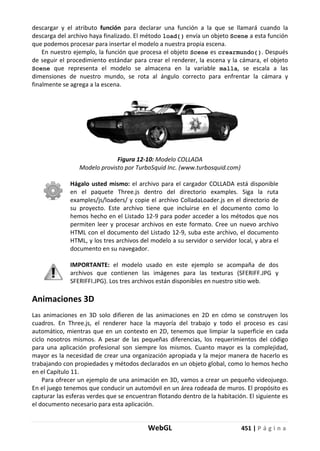 WebGL 451 | P á g i n a
descargar y el atributo función para declarar una función a la que se llamará cuando la
descarga del archivo haya finalizado. El método load() envía un objeto Scene a esta función
que podemos procesar para insertar el modelo a nuestra propia escena.
En nuestro ejemplo, la función que procesa el objeto Scene es crearmundo(). Después
de seguir el procedimiento estándar para crear el renderer, la escena y la cámara, el objeto
Scene que representa el modelo se almacena en la variable malla, se escala a las
dimensiones de nuestro mundo, se rota al ángulo correcto para enfrentar la cámara y
finalmente se agrega a la escena.
Figura 12-10: Modelo COLLADA
Modelo provisto por TurboSquid Inc. (www.turbosquid.com)
Hágalo usted mismo: el archivo para el cargador COLLADA está disponible
en el paquete Three.js dentro del directorio examples. Siga la ruta
examples/js/loaders/ y copie el archivo ColladaLoader.js en el directorio de
su proyecto. Este archivo tiene que incluirse en el documento como lo
hemos hecho en el Listado 12-9 para poder acceder a los métodos que nos
permiten leer y procesar archivos en este formato. Cree un nuevo archivo
HTML con el documento del Listado 12-9, suba este archivo, el documento
HTML, y los tres archivos del modelo a su servidor o servidor local, y abra el
documento en su navegador.
IMPORTANTE: el modelo usado en este ejemplo se acompaña de dos
archivos que contienen las imágenes para las texturas (SFERIFF.JPG y
SFERIFFI.JPG). Los tres archivos están disponibles en nuestro sitio web.
Animaciones 3D
Las animaciones en 3D solo difieren de las animaciones en 2D en cómo se construyen los
cuadros. En Three.js, el renderer hace la mayoría del trabajo y todo el proceso es casi
automático, mientras que en un contexto en 2D, tenemos que limpiar la superficie en cada
ciclo nosotros mismos. A pesar de las pequeñas diferencias, los requerimientos del código
para una aplicación profesional son siempre los mismos. Cuanto mayor es la complejidad,
mayor es la necesidad de crear una organización apropiada y la mejor manera de hacerlo es
trabajando con propiedades y métodos declarados en un objeto global, como lo hemos hecho
en el Capítulo 11.
Para ofrecer un ejemplo de una animación en 3D, vamos a crear un pequeño videojuego.
En el juego tenemos que conducir un automóvil en un área rodeada de muros. El propósito es
capturar las esferas verdes que se encuentran flotando dentro de la habitación. El siguiente es
el documento necesario para esta aplicación.
 
