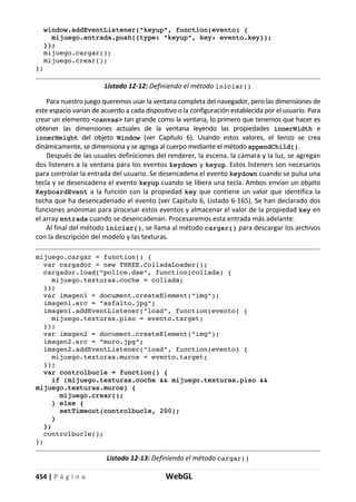 454 | P á g i n a WebGL
window.addEventListener("keyup", function(evento) {
mijuego.entrada.push({type: "keyup", key: evento.key});
});
mijuego.cargar();
mijuego.crear();
};
Listado 12-12: Definiendo el método iniciar()
Para nuestro juego queremos usar la ventana completa del navegador, pero las dimensiones de
este espacio varían de acuerdo a cada dispositivo o la configuración establecida por el usuario. Para
crear un elemento <canvas> tan grande como la ventana, lo primero que tenemos que hacer es
obtener las dimensiones actuales de la ventana leyendo las propiedades innerWidth e
innerHeight del objeto Window (ver Capítulo 6). Usando estos valores, el lienzo se crea
dinámicamente, se dimensiona y se agrega al cuerpo mediante el método appendChild().
Después de las usuales definiciones del renderer, la escena, la cámara y la luz, se agregan
dos listeners a la ventana para los eventos keydown y keyup. Estos listeners son necesarios
para controlar la entrada del usuario. Se desencadena el evento keydown cuando se pulsa una
tecla y se desencadena el evento keyup cuando se libera una tecla. Ambos envían un objeto
KeyboardEvent a la función con la propiedad key que contiene un valor que identifica la
techa que ha desencadenado el evento (ver Capítulo 6, Listado 6-165). Se han declarado dos
funciones anónimas para procesar estos eventos y almacenar el valor de la propiedad key en
el array entrada cuando se desencadenan. Procesaremos esta entrada más adelante.
Al final del método iniciar(), se llama al método cargar() para descargar los archivos
con la descripción del modelo y las texturas.
mijuego.cargar = function() {
var cargador = new THREE.ColladaLoader();
cargador.load("police.dae", function(collada) {
mijuego.texturas.coche = collada;
});
var imagen1 = document.createElement("img");
imagen1.src = "asfalto.jpg";
imagen1.addEventListener("load", function(evento) {
mijuego.texturas.piso = evento.target;
});
var imagen2 = document.createElement("img");
imagen2.src = "muro.jpg";
imagen2.addEventListener("load", function(evento) {
mijuego.texturas.muros = evento.target;
});
var controlbucle = function() {
if (mijuego.texturas.coche && mijuego.texturas.piso &&
mijuego.texturas.muros) {
mijuego.crear();
} else {
setTimeout(controlbucle, 200);
}
};
controlbucle();
};
Listado 12-13: Definiendo el método cargar()
 