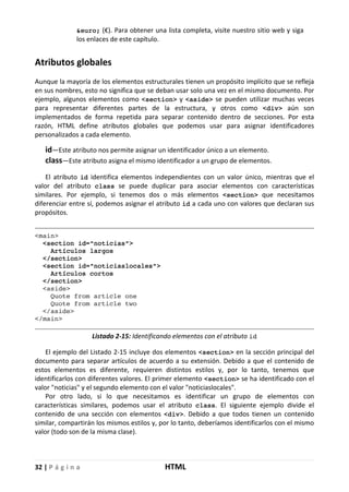 32 | P á g i n a HTML
&euro; (€). Para obtener una lista completa, visite nuestro sitio web y siga
los enlaces de este capítulo.
Atributos globales
Aunque la mayoría de los elementos estructurales tienen un propósito implícito que se refleja
en sus nombres, esto no significa que se deban usar solo una vez en el mismo documento. Por
ejemplo, algunos elementos como <section> y <aside> se pueden utilizar muchas veces
para representar diferentes partes de la estructura, y otros como <div> aún son
implementados de forma repetida para separar contenido dentro de secciones. Por esta
razón, HTML define atributos globales que podemos usar para asignar identificadores
personalizados a cada elemento.
id—Este atributo nos permite asignar un identificador único a un elemento.
class—Este atributo asigna el mismo identificador a un grupo de elementos.
El atributo id identifica elementos independientes con un valor único, mientras que el
valor del atributo class se puede duplicar para asociar elementos con características
similares. Por ejemplo, si tenemos dos o más elementos <section> que necesitamos
diferenciar entre sí, podemos asignar el atributo id a cada uno con valores que declaran sus
propósitos.
<main>
<section id="noticias">
Artículos largos
</section>
<section id="noticiaslocales">
Artículos cortos
</section>
<aside>
Quote from article one
Quote from article two
</aside>
</main>
Listado 2-15: Identificando elementos con el atributo id
El ejemplo del Listado 2-15 incluye dos elementos <section> en la sección principal del
documento para separar artículos de acuerdo a su extensión. Debido a que el contenido de
estos elementos es diferente, requieren distintos estilos y, por lo tanto, tenemos que
identificarlos con diferentes valores. El primer elemento <section> se ha identificado con el
valor "noticias" y el segundo elemento con el valor "noticiaslocales".
Por otro lado, si lo que necesitamos es identificar un grupo de elementos con
características similares, podemos usar el atributo class. El siguiente ejemplo divide el
contenido de una sección con elementos <div>. Debido a que todos tienen un contenido
similar, compartirán los mismos estilos y, por lo tanto, deberíamos identificarlos con el mismo
valor (todo son de la misma clase).
 