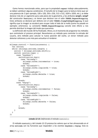 456 | P á g i n a WebGL
Como hemos mencionado antes, para que la propiedad repeat trabaje adecuadamente,
se deben satisfacer algunas condiciones. El tamaño de la imagen para la textura tiene que ser
una potencia de 2 (por ejemplo, 128 x 128, 256 x 256, 512 x 512, 1024 x 1024, etc.), se debe
declarar más de un segmento para cada plano de la geometría, y los atributos wrapS y wrapT
del constructor Texture() se tienen que declarar con el valor THREE.RepeatWrapping.
Estos atributos se declaran por defecto con el valor THREE.ClampToEdgeWrapping, lo que
significa que la imagen se escalará para ocupar todo el lado de la malla (como ha pasado en
ejemplos anteriores). La constante THREE.RepeatWrapping cancela este efecto y nos
permite distribuir la imagen del modo que queramos.
La definición del mundo 3D ha finalizado. Ahora, es el momento de programar los métodos
que controlarán el proceso principal. Necesitamos un método para controlar la entrada del
usuario, otro método para calcular la nueva posición del coche, un tercer método para
detectar colisiones y uno más para actualizar el renderer.
mijuego.control = function(evento) {
var accion;
while (mijuego.entrada.length) {
accion = mijuego.entrada.shift();
switch (accion.type) {
case "keydown":
switch(accion.key){
case "ArrowUp":
mijuego.coche.incrementar = true;
break;
case "ArrowLeft":
mijuego.coche.izquierda = true;
break;
case "ArrowRight":
mijuego.coche.derecha = true;
break;
}
break;
case "keyup":
switch(accion.key){
case "ArrowUp":
mijuego.coche.incrementar = false;
break;
case "ArrowLeft":
mijuego.coche.izquierda = false;
break;
case "ArrowRight":
mijuego.coche.derecha = false;
break;
}
break;
}
}
};
Listado 12-15: Definiendo el método control()
El método control() del Listado 12-15 procesa los valores que se han almacenado en el
array entrada con las funciones que responden a los eventos keydown y keyup. Esto es
 