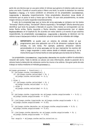 WebGL 457 | P á g i n a
parte de una técnica que se usa para evitar el retraso que genera el sistema cada vez que se
pulsa una tecla. Cuando el usuario pulsa o libera una tecla, la acción la detectan los eventos
keydown y keyup, y la nueva condición se almacena en las propiedades incrementar,
izquierda o derecha respectivamente. Estas propiedades devuelven true desde el
momento que se pulsa la tecla y hasta que se libera. Al usar este procedimiento, no existe
ningún retraso y el coche responde instantáneamente.
El valor de la propiedad key que se toma del array entrada se compara con los textos
"ArrowUp" (flecha arriba), "ArrowLeft" (flecha izquierda) y "ArrowRight" (flecha derecha) para
identificar qué tecla ha pulsado o liberado el usuario. Estos textos se corresponden con las
teclas flecha arriba, flecha izquierda y flecha derecha, respectivamente (ver el objeto
KeyboardEvent en el Capítulo 6). De acuerdo con estos valores y el evento al que estamos
respondiendo, las propiedades incrementar, izquierda y derecha se declaran con los
valores true o false para indicar la condición actual al resto de los métodos del código.
IMPORTANTE: se puede usar un sistema de entrada similar al que
programamos para esta aplicación con el fin de almacenar cualquier tipo de
entrada, no solo teclas. Por ejemplo, podemos almacenar valores
personalizados en el array entrada con los que representar los eventos del
ratón y luego responder a estos valores desde el método control() de la
misma forma que lo hemos hecho en este ejemplo para las teclas de las flechas.
Las propiedades incrementar, izquierda y derecha nos ayudan a definir la velocidad y
rotación del coche. Todo lo demás se calcula con esta información, desde la posición de la
cámara hasta la detección de colisiones contra los muros o las esferas. Una gran parte de este
trabajo se realiza mediante el método procesar().
mijuego.procesar = function() {
if (mijuego.coche.incrementar) {
if (mijuego.coche.velocidad < 8) {
mijuego.coche.velocidad += 0.1;
}
} else {
if (mijuego.coche.velocidad > 0) {
mijuego.coche.velocidad -= 0.1;
} else {
mijuego.coche.velocidad += 0.1;
}
}
if (mijuego.coche.izquierda && mijuego.coche.angulorueda > - 0.5) {
mijuego.coche.angulorueda -= 0.01;
}
if (!mijuego.coche.izquierda && mijuego.coche.angulorueda < 0) {
mijuego.coche.angulorueda += 0.02;
}
if (mijuego.coche.derecha && mijuego.coche.angulorueda < 0.5) {
mijuego.coche.angulorueda += 0.01;
}
if (!mijuego.coche.derecha && mijuego.coche.angulorueda > 0) {
mijuego.coche.angulorueda -= 0.02;
}
var angulo = mijuego.coche.malla.rotation.z;
 