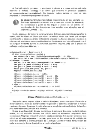 WebGL 459 | P á g i n a
Al final del método procesar(), apuntamos la cámara a la nueva posición del coche
mediante el método lookAt() y el vértice que devuelve la propiedad position
(mijuego.coche.malla.position). Sin importar cuánto cambia el valor de esta
propiedad, la cámara siempre apuntará al coche.
Lo básico: las fórmulas matemáticas implementadas en este ejemplo son
funciones trigonométricas simples que se usan para obtener los valores de
las coordenadas a partir de los ángulos y puntos en un sistema de
coordenadas de dos dimensiones. Para estudiar otros ejemplos, vea el
Capítulo 11, Listado 11-30.
Con las posiciones del coche, la cámara y la luz ya definidas, estamos listos para graficar la
escena, solo nos queda un objeto por incluir. Las esferas verdes que tienen que perseguir
nuestro coche se posicionan al azar en la escena, una cada vez. Cuando pasamos a través de la
esfera actual, se crea una nueva posición diferente. Debido a que esta operación puede ocurrir
en cualquier momento durante la animación, decidimos incluirla junto con el proceso de
graficado en el método dibujar().
mijuego.dibujar = function() {
if (!mijuego.objetivos.malla) {
var geometria = new THREE.SphereGeometry(20, 10, 10);
var material = new THREE.MeshBasicMaterial({color: 0x00FF00,
wireframe: true});
var malla = new THREE.Mesh(geometria, material);
var posx = (Math.random() * 1800) - 900;
var posz = (Math.random() * 1800) - 900;
malla.position.set(posx, 30, posz);
mijuego.escena.add(malla);
mijuego.objetivos.malla = malla;
mijuego.objetivos.limites[0] = posx - 30;
mijuego.objetivos.limites[1] = posx + 30;
mijuego.objetivos.limites[2] = posz - 30;
mijuego.objetivos.limites[3] = posz + 30;
} else {
mijuego.objetivos.malla.rotation.y += 0.02;
}
mijuego.renderer.render(mijuego.escena, mijuego.camara);
};
Listado 12-17: Definiendo el método dibujar()
Si no se ha creado ninguna esfera, el método dibujar() genera una nueva. El material se
declara como una malla de alambre verde y la posición se determina al azar con el método
random(). Después de agregar la malla a la escena, se calcula un área alrededor de la esfera
para poder detectar su posición más adelante.
Debido a que la posición de cada elemento en la escena se determina mediante solo un
vértice, es casi imposible detectar una colisión entre los elementos comparando estas
coordenadas. Al agregar y restar 30 unidades a cada coordenada de la esfera y almacenar esos
valores en el array objetivos.limites, generamos un área virtual de 60 unidades de
ancho que contiene la esfera (ver Figura 12-11 debajo). Cuando el vértice de la posición del
coche se encuentra dentro de esta área, se confirma la colisión.
 