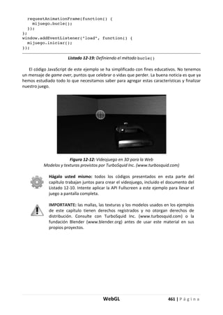 WebGL 461 | P á g i n a
requestAnimationFrame(function() {
mijuego.bucle();
});
};
window.addEventListener("load", function() {
mijuego.iniciar();
});
Listado 12-19: Definiendo el método bucle()
El código JavaScript de este ejemplo se ha simplificado con fines educativos. No tenemos
un mensaje de game over, puntos que celebrar o vidas que perder. La buena noticia es que ya
hemos estudiado todo lo que necesitamos saber para agregar estas características y finalizar
nuestro juego.
Figura 12-12: Videojuego en 3D para la Web
Modelos y texturas provistos por TurboSquid Inc. (www.turbosquid.com)
Hágalo usted mismo: todos los códigos presentados en esta parte del
capítulo trabajan juntos para crear el videojuego, incluido el documento del
Listado 12-10. Intente aplicar la API Fullscreen a este ejemplo para llevar el
juego a pantalla completa.
IMPORTANTE: las mallas, las texturas y los modelos usados en los ejemplos
de este capítulo tienen derechos registrados y no otorgan derechos de
distribución. Consulte con TurboSquid Inc. (www.turbosquid.com) o la
fundación Blender (www.blender.org) antes de usar este material en sus
propios proyectos.
 