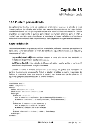 API Pointer Lock 463 | P á g i n a
Capítulo 13
API Pointer Lock
13.1 Puntero personalizado
Las aplicaciones visuales, como las creadas con el elemento <canvas> o WebGL, a veces
requieren el uso de métodos alternativos para expresar los movimientos del ratón. Existen
incontables razones por las que se puede solicitar este requisito. Podríamos necesitar cambiar
el gráfico que representa el puntero para indicar una función diferente para el ratón u
ocultarlo por completo para evitar distraer al usuario de la imagen o el vídeo que le estamos
mostrando. Considerando estos requerimientos, los navegadores incluyen la API Pointer Lock.
Captura del ratón
La API Pointer Lock es un grupo pequeño de propiedades, métodos y eventos que ayudan a la
aplicación a tomar control sobre el ratón. Se facilitan los siguientes métodos para bloquear y
desbloquear el ratón.
requestPointerLock()—Este método bloquea el ratón y lo vincula a un elemento. El
método está disponible en los objetos Element.
exitPointerLock()—Este método desbloquea el ratón y vuelve visible el puntero. El
método está disponible en el objeto Document.
Cuando se llama al método requestPointerLock(), el gráfico que representa el
puntero (normalmente una pequeña flecha) se oculta y el código se vuelve responsable de
facilitar la referencia visual que necesita el usuario para interactuar con la aplicación. El
siguiente ejemplo ilustra cómo asumir el control del ratón.
<!DOCTYPE html>
<html lang="es">
<head>
<meta charset="utf-8">
<title>API Pointer Lock</title>
<script>
function iniciar() {
var elemento = document.getElementById("control");
elemento.addEventListener("click", bloquearraton);
}
function bloquearraton(evento) {
var elemento = evento.target;
elemento.requestPointerLock();
}
window.addEventListener("load", iniciar);
</script>
</head>
 