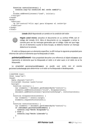 API Pointer Lock 465 | P á g i n a
function controlarraton() {
console.log("La condición del ratón cambió");
}
window.addEventListener("load", iniciar);
</script>
</head>
<body>
<section>
<p id="control">Clic aquí para bloquear el ratón</p>
</section>
</body>
</html>
Listado 13-2: Reportando un cambio en la condición del ratón
Hágalo usted mismo: actualice el documento en su archivo HTML con el
código del Listado 13-2. Abra el documento en su navegador y active la
consola para ver los mensajes generados por el código. Cada vez que haga
clic en el elemento o pulse la tecla Escape, se debería mostrar un mensaje
debería en la consola.
El ratón se bloquea para un elemento específico. La API incluye la siguiente propiedad para
informar de cuál es el elemento que ha bloqueado al ratón.
pointerLockElement—Esta propiedad devuelve una referencia al objeto Element que
representa al elemento que ha bloqueado al ratón o el valor null si el ratón no se ha
bloqueado.
La propiedad pointerLockElement se puede usar junto con el evento
pointerlockchange para determinar si el ratón se ha bloqueado o desbloqueado.
<!DOCTYPE html>
<html lang="es">
<head>
<meta charset="utf-8">
<title>API Pointer Lock</title>
<script>
function iniciar() {
var elemento = document.getElementById("control");
elemento.addEventListener("click", bloquearraton);
document.addEventListener("pointerlockchange", controlarraton);
}
function bloquearraton(evento) {
var elemento = evento.target;
elemento.requestPointerLock();
}
function controlarraton() {
var elemento = document.getElementById("control");
if (document.pointerLockElement) {
console.log("Ratón Bloqueado");
} else {
console.log("Ratón Liberado");
}
}
 
