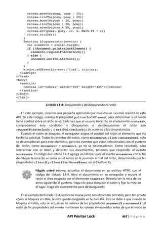 API Pointer Lock 467 | P á g i n a
canvas.moveTo(posx, posy - 20);
canvas.lineTo(posx, posy + 20);
canvas.moveTo(posx - 20, posy);
canvas.lineTo(posx + 20, posy);
canvas.moveTo(posx + 20, posy);
canvas.arc(posx, posy, 20, 0, Math.PI * 2);
canvas.stroke();
}
function bloquearraton(evento) {
var elemento = evento.target;
if (!document.pointerLockElement) {
elemento.requestPointerLock();
} else {
document.exitPointerLock();
}
}
window.addEventListener("load", iniciar);
</script>
</head>
<body>
<section>
<canvas id="canvas" width="500" height="400"></canvas>
</section>
</body>
</html>
Listado 13-4: Bloqueando y desbloqueando el ratón
En este ejemplo, creamos una pequeña aplicación que muestra un uso más realista de esta
API. En este código, usamos la propiedad pointerLockElement para determinar si el lienzo
tiene control sobre el ratón o no. Cada vez que el usuario hace clic en el elemento <canvas>,
comprobamos esta condición y bloqueamos o desbloqueamos el ratón con
requestPointerLock() o exitPointerLock() de acuerdo a las circunstancias.
Cuando el ratón se bloquea, el navegador asigna el control del ratón al elemento que ha
hecho la solicitud. Todos los eventos del ratón, como mousemove, click o mousewheel, solo
se desencadenan para este elemento, pero los eventos que están relacionados con el puntero
del ratón, como mouseover o mouseout, ya no se desencadenan. Como resultado, para
interactuar con el ratón y detectar sus movimientos, tenemos que responder al evento
mousemove. El código del Listado 13-2 agrega un listener para el evento mousemove con el fin
de dibujar la mira de un arma en el lienzo en la posición actual del ratón, determinada por las
propiedades clientX y clientY (ver MouseEvent en el Capítulo 6).
Hágalo usted mismo: actualice el documento en su archivo HTML con el
código del Listado 13-4. Abra el documento en su navegador y mueva el
ratón al área ocupada por el elemento <canvas>. Debería ver la mira de un
arma siguiendo al puntero. Haga clic para bloquear el ratón y fijar la mira en
el lugar. Haga clic nuevamente para desbloquearlo.
En el ejemplo del Listado 13-4, la mira se mueve junto con el puntero del ratón, pero tan pronto
como se bloquea el ratón, la mira queda congelada en la pantalla. Esto se debe a que cuando se
bloquea el ratón, solo se actualizan los valores de las propiedades movementX y movementY (el
resto de las propiedades del evento mantienen los valores almacenados antes de que el modo se
 