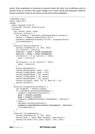 468 | P á g i n a API Pointer Lock
active). Estas propiedades no devuelven la posición exacta del ratón, sino la diferencia entre la
posición actual y la anterior. Para poder trabajar con el ratón cuando está bloqueado, debemos
calcular su posición a partir de los valores que devuelven estas propiedades.
<!DOCTYPE html>
<html lang="es">
<head>
<meta charset="utf-8">
<title>API Pointer Lock</title>
<script>
var canvas, posx, posy;
function iniciar() {
var elemento = document.getElementById("canvas");
canvas = elemento.getContext("2d");
elemento.addEventListener("click", bloquearraton);
iniciomensaje();
}
function dibujar(evento) {
canvas.clearRect(0, 0, 500, 400);
var control1, control2;
control1 = posx + event.movementX;
control2 = posy + event.movementY;
if(control1 > 0 && control1 < 500){
posx = control1;
}
if(control2 > 0 && control2 < 400){
posy = control2;
}
canvas.beginPath();
canvas.moveTo(posx, posy - 20);
canvas.lineTo(posx, posy + 20);
canvas.moveTo(posx - 20, posy);
canvas.lineTo(posx + 20, posy);
canvas.moveTo(posx + 20, posy);
canvas.arc(posx, posy, 20, 0, Math.PI * 2);
canvas.stroke();
}
function bloquearraton(evento) {
var elemento = evento.target;
if (!document.pointerLockElement) {
elemento.requestPointerLock();
posx = evento.clientX;
posy = evento.clientY;
elemento.addEventListener("mousemove", dibujar);
} else {
document.exitPointerLock();
elemento.removeEventListener("mousemove", dibujar);
iniciomensaje();
}
}
function iniciomensaje() {
canvas.clearRect(0, 0, 500, 400);
canvas.font = "bold 36px verdana, sans-serif";
canvas.fillText("Clic para Jugar", 100, 180);
}
 