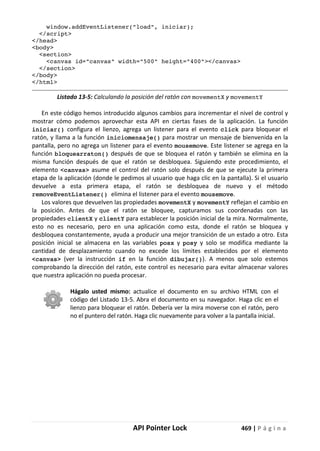 API Pointer Lock 469 | P á g i n a
window.addEventListener("load", iniciar);
</script>
</head>
<body>
<section>
<canvas id="canvas" width="500" height="400"></canvas>
</section>
</body>
</html>
Listado 13-5: Calculando la posición del ratón con movementX y movementY
En este código hemos introducido algunos cambios para incrementar el nivel de control y
mostrar cómo podemos aprovechar esta API en ciertas fases de la aplicación. La función
iniciar() configura el lienzo, agrega un listener para el evento click para bloquear el
ratón, y llama a la función iniciomensaje() para mostrar un mensaje de bienvenida en la
pantalla, pero no agrega un listener para el evento mousemove. Este listener se agrega en la
función bloquearraton() después de que se bloquea el ratón y también se elimina en la
misma función después de que el ratón se desbloquea. Siguiendo este procedimiento, el
elemento <canvas> asume el control del ratón solo después de que se ejecute la primera
etapa de la aplicación (donde le pedimos al usuario que haga clic en la pantalla). Si el usuario
devuelve a esta primera etapa, el ratón se desbloquea de nuevo y el método
removeEventListener() elimina el listener para el evento mousemove.
Los valores que devuelven las propiedades movementX y movementY reflejan el cambio en
la posición. Antes de que el ratón se bloquee, capturamos sus coordenadas con las
propiedades clientX y clientY para establecer la posición inicial de la mira. Normalmente,
esto no es necesario, pero en una aplicación como esta, donde el ratón se bloquea y
desbloquea constantemente, ayuda a producir una mejor transición de un estado a otro. Esta
posición inicial se almacena en las variables posx y posy y solo se modifica mediante la
cantidad de desplazamiento cuando no excede los límites establecidos por el elemento
<canvas> (ver la instrucción if en la función dibujar()). A menos que solo estemos
comprobando la dirección del ratón, este control es necesario para evitar almacenar valores
que nuestra aplicación no pueda procesar.
Hágalo usted mismo: actualice el documento en su archivo HTML con el
código del Listado 13-5. Abra el documento en su navegador. Haga clic en el
lienzo para bloquear el ratón. Debería ver la mira moverse con el ratón, pero
no el puntero del ratón. Haga clic nuevamente para volver a la pantalla inicial.
 