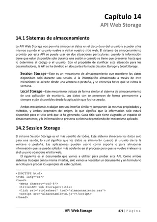 API Web Storage 471 | P á g i n a
Capítulo 14
API Web Storage
14.1 Sistemas de almacenamiento
La API Web Storage nos permite almacenar datos en el disco duro del usuario y acceder a los
mismos cuando el usuario vuelve a visitar nuestro sitio web. El sistema de almacenamiento
provisto por esta API se puede usar en dos situaciones particulares: cuando la información
tiene que estar disponible solo durante una sesión y cuando se tiene que preservar hasta que
lo determina el código o el usuario. Con el propósito de clarificar esta situación para los
desarrolladores, la API se ha dividido en dos partes llamadas Session Storage y Local Storage.
Session Storage—Este es un mecanismo de almacenamiento que mantiene los datos
disponibles solo durante una sesión. A la información almacenada a través de este
mecanismo se accede desde una ventana o pestaña, y se conserva hasta que se cierra la
ventana.
Local Storage—Este mecanismo trabaja de forma similar al sistema de almacenamiento
de una aplicación de escritorio. Los datos son se preservan de forma permanente y
siempre están disponibles desde la aplicación que los ha creado.
Ambos mecanismos trabajan con una interfaz similar y comparten las mismas propiedades y
métodos, y ambos dependen del origen, lo que significa que la información solo estará
disponible para el sitio web que la ha generado. Cada sitio web tiene asignado un espacio de
almacenamiento, y la información se preserva o elimina dependiendo del mecanismo aplicado.
14.2 Session Storage
El sistema Session Storage es el más sencillo de todos. Este sistema almacena los datos solo
para una sesión, lo cual significa que los datos se eliminarán cuando el usuario cierre la
ventana o pestaña. Las aplicaciones pueden usarlo como soporte o para almacenar
información que se puede solicitar más adelante en el proceso pero que se vuelve irrelevante
si el usuario abandona el sitio web.
El siguiente es el documento que vamos a utilizar para probar esta API. Como ambos
sistemas trabajan con la misma interfaz, solo vamos a necesitar un documento y un formulario
sencillo para probar los ejemplos de este capítulo.
<!DOCTYPE html>
<html lang="es">
<head>
<meta charset="utf-8">
<title>API Web Storage</title>
<link rel="stylesheet" href="almacenamiento.css">
<script src="almacenamiento.js"></script>
</head>
 