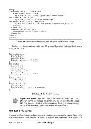 472 | P á g i n a API Web Storage
<body>
<section id="cajaformulario">
<form name="formulario">
<p><label>Clave: <input type="text" name="clave"
id="clave"></label></p>
<p><label>Valor: <textarea name="texto"
id="texto"></textarea></label></p>
<p><button type="button" id="grabar">Grabar</button></p>
</form>
</section>
<section id="cajadatos">
<p>Información no disponible</p>
</section>
</body>
</html>
Listado 14-1: Creando un documento para trabajar con la API Web Storage
También necesitamos algunos estilos para diferenciar el formulario de la caja donde vamos
a mostrar los datos.
#cajaformulario {
float: left;
padding: 20px;
border: 1px solid #999999;
}
#cajadatos {
float: left;
width: 400px;
margin-left: 20px;
padding: 20px;
border: 1px solid #999999;
}
#clave, #texto {
width: 200px;
}
#cajadatos > div {
padding: 5px;
border-bottom: 1px solid #999999;
}
Listado 14-2: Diseñando la interfaz
Hágalo usted mismo: cree un archivo HTML con el documento del Listado
14-1 y un archivo CSS llamado almacenamiento.css con los estilos del Listado
14-2. También necesitará un archivo JavaScript llamado almacenamiento.js
para grabar y probar los códigos presentados a continuación.
Almacenando datos
Los datos se almacenan como ítems, que se componen de un par nombre/valor. Estos ítems
son como variables, cada uno con un nombre y un valor, que se pueden crear, modificar o
 