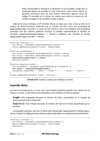 474 | P á g i n a API Web Storage
haber almacenado la referencia al elemento en una variable y luego leer la
propiedad desde esa variable en otra instrucción, como hemos hecho en
ejemplos anteriores, pero de esta manera ahorramos algunas líneas de
código. El resultado es el mismo, los valores que inserta el usuario en los
campos se asignan a las variables clave y valor.
Además de estos métodos, la API también ofrece un atajo para crear y leer un ítem en el
espacio de almacenamiento. Podemos usar el nombre del ítem como una propiedad de
sessionStorage y acceder a su valor de esta manera. Como con cualquier otra propiedad,
contamos con dos sintaxis: podemos encerrar la variable representando el nombre en
corchetes (sessionStorage[nombre] = valor) o podemos usar notación de puntos
(sessionStorage.miitem = valor).
function iniciar() {
var boton = document.getElementById("grabar");
boton.addEventListener("click", nuevoitem);
}
function nuevoitem() {
var clave = document.getElementById("clave").value;
var valor = document.getElementById("texto").value;
sessionStorage[clave] = valor;
mostrar(clave);
}
function mostrar(clave) {
var cajadatos = document.getElementById("cajadatos");
var valor = sessionStorage[clave];
cajadatos.innerHTML = "<div>" + clave + " - " + valor + "</div>";
}
window.addEventListener("load", iniciar);
Listado 14-4: Usando un atajo para trabajar con ítems
Leyendo datos
Los ítems se almacenan en un array, por lo que también podemos acceder a los valores con un
índice o un bucle. La API ofrece esta propiedad y este método con dicho propósito.
length—Esta propiedad devuelve el número de ítems acumulados en el espacio de
almacenamiento de la aplicación.
key(índice)—Este método devuelve el nombre del ítem en el índice especificado por el
atributo.
Los ejemplos anteriores solo leen el último ítem almacenado. Aprovechando el método key(),
vamos a mejorar el código para listar todos los valores disponibles en el espacio de almacenamiento.
function iniciar() {
var boton = document.getElementById("grabar");
boton.addEventListener("click", nuevoitem);
mostrar();
}
 