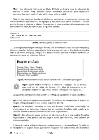 34 | P á g i n a HTML
<h1>—Este elemento representa un título. El título se declara entre las etiquetas de
apertura y cierre. HTML también incluye elementos adicionales para representar
subtítulos, hasta seis niveles (<h2>, <h3>, <h4>, <h5>, y <h6>).
Cada vez que queremos insertar un título o un subtítulo en el documento, tenemos que
incluirlo dentro de etiquetas <h>. Por ejemplo, el documento que hemos creado en la sección
anterior incluye el título de la página. Como este es el título principal, debería representarse
con el elemento <h1>, tal como ilustra el siguiente ejemplo.
<header>
<h1>Este es el título</h1>
</header>
Listado 2-17: Incluyendo el elemento <h1>
Los navegadores otorgan estilos por defecto a los elementos <h> que incluyen márgenes y
diferentes tamaños de letras, dependiendo de la jerarquía (<h1> es el de más alta jerarquía y
<h6> el de menor jerarquía). La Figura 2-4, debajo, muestra cómo se ve el texto dentro de un
elemento <h1> con los estilos por defecto.
Figura 2-4: Título representado por un elemento <h1> con estilos por defecto
Hágalo usted mismo: reemplace el elemento <header> en su archivo
index.html por el código del Listado 2-17. Abra el documento en su
navegador. Debería ver algo similar a lo que se muestra en la Figura 2-4.
Los siguientes son los elementos que ofrece HTML para representar el cuerpo del texto.
<p>—Este elemento representa un párrafo. Por defecto, los navegadores le asignan un
margen en la parte superior para separar un párrafo de otro.
<pre>—Este elemento representa un texto con formato predefinido, como código de
programación o un poema que requiere que los espacios asignados a cada carácter y los
saltos de línea se muestren como se han declarado originalmente.
<span>—Este elemento puede contener un párrafo, una frase o una palabra. No aplica
ningún estilo al texto pero se usa para asignar estilos personalizados, como veremos en
próximos capítulos.
El elemento <p> se utiliza ampliamente para representar el cuerpo del texto. Por defecto,
los navegadores les asignan estilos que incluyen márgenes y un salto de línea para diferenciar
 