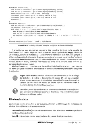 API Web Storage 475 | P á g i n a
function nuevoitem() {
var clave = document.getElementById("clave").value;
var valor = document.getElementById("texto").value;
sessionStorage.setItem(clave, valor);
document.getElementById("clave").value = "";
document.getElementById("texto").value = "";
mostrar();
}
function mostrar() {
var cajadatos = document.getElementById("cajadatos");
cajadatos.innerHTML = "";
for (var f = 0; f < sessionStorage.length; f++) {
var clave = sessionStorage.key(f);
var valor = sessionStorage.getItem(clave);
cajadatos.innerHTML += "<div>" + clave + " - " + valor + "</div>";
}
}
window.addEventListener("load", iniciar);
Listado 14-5: Listando todos los ítems en el espacio de almacenamiento
El propósito de este ejemplo es mostrar la lista completa de ítems en la pantalla. La
función mostrar() se ha mejorado con la propiedad length y el método key(). Dentro de
un bucle for, se llama al método key()para obtener el nombre de cada ítem. Por ejemplo, si
el ítem en la posición 0 del espacio de almacenamiento se ha creado con el nombre "miitem",
la instrucción sessionStorage.key(0) devolverá el valor de "miitem". Si llamamos a este
método desde un bucle, podemos listar todos los ítems en la pantalla, cada uno con su
correspondiente nombre y valor.
A la función mostrar() también se le llama al final de la función iniciar() para mostrar
los ítems que ya se encuentran en el espacio de almacenamiento tan pronto como se ejecuta
la aplicación.
Hágalo usted mismo: actualice su archivo almacenamiento.js con el código
del Listado 14-5 y abra el documento del Listado 14-1 en su navegador.
Inserte nuevos valores en el formulario y pulse el botón para almacenarlos.
Debería ver una lista con todos los valores que ha insertado hasta el
momento dentro del elemento cajadatos.
Lo básico: puede aprovechar la API Formularios estudiada en el Capítulo 7
para controlar la validez de los campos de entrada y no permitir la inserción
de ítems no válidos o vacíos.
Eliminando datos
Los ítems se pueden crear, leer y, por supuesto, eliminar. La API incluye dos métodos para
eliminar ítems del espacio de almacenamiento.
removeItem(nombre)—Este método elimina un ítem. El atributo nombre especifica el
nombre del ítem a eliminar.
clear()—Este método elimina todos los ítems del espacio de almacenamiento.
 