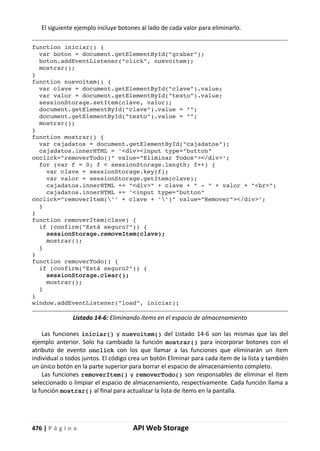 476 | P á g i n a API Web Storage
El siguiente ejemplo incluye botones al lado de cada valor para eliminarlo.
function iniciar() {
var boton = document.getElementById("grabar");
boton.addEventListener("click", nuevoitem);
mostrar();
}
function nuevoitem() {
var clave = document.getElementById("clave").value;
var valor = document.getElementById("texto").value;
sessionStorage.setItem(clave, valor);
document.getElementById("clave").value = "";
document.getElementById("texto").value = "";
mostrar();
}
function mostrar() {
var cajadatos = document.getElementById("cajadatos");
cajadatos.innerHTML = '<div><input type="button"
onclick="removerTodo()" value="Eliminar Todos"></div>';
for (var f = 0; f < sessionStorage.length; f++) {
var clave = sessionStorage.key(f);
var valor = sessionStorage.getItem(clave);
cajadatos.innerHTML += "<div>" + clave + " - " + valor + "<br>";
cajadatos.innerHTML += '<input type="button"
onclick="removerItem('' + clave + '')" value="Remover"></div>';
}
}
function removerItem(clave) {
if (confirm("Está seguro?")) {
sessionStorage.removeItem(clave);
mostrar();
}
}
function removerTodo() {
if (confirm("Está seguro?")) {
sessionStorage.clear();
mostrar();
}
}
window.addEventListener("load", iniciar);
Listado 14-6: Eliminando ítems en el espacio de almacenamiento
Las funciones iniciar() y nuevoitem() del Listado 14-6 son las mismas que las del
ejemplo anterior. Solo ha cambiado la función mostrar() para incorporar botones con el
atributo de evento onclick con los que llamar a las funciones que eliminarán un ítem
individual o todos juntos. El código crea un botón Eliminar para cada ítem de la lista y también
un único botón en la parte superior para borrar el espacio de almacenamiento completo.
Las funciones removerItem() y removerTodo() son responsables de eliminar el ítem
seleccionado o limpiar el espacio de almacenamiento, respectivamente. Cada función llama a
la función mostrar() al final para actualizar la lista de ítems en la pantalla.
 