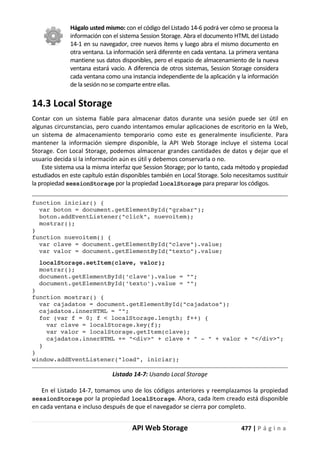 API Web Storage 477 | P á g i n a
Hágalo usted mismo: con el código del Listado 14-6 podrá ver cómo se procesa la
información con el sistema Session Storage. Abra el documento HTML del Listado
14-1 en su navegador, cree nuevos ítems y luego abra el mismo documento en
otra ventana. La información será diferente en cada ventana. La primera ventana
mantiene sus datos disponibles, pero el espacio de almacenamiento de la nueva
ventana estará vacío. A diferencia de otros sistemas, Session Storage considera
cada ventana como una instancia independiente de la aplicación y la información
de la sesión no se comparte entre ellas.
14.3 Local Storage
Contar con un sistema fiable para almacenar datos durante una sesión puede ser útil en
algunas circunstancias, pero cuando intentamos emular aplicaciones de escritorio en la Web,
un sistema de almacenamiento temporario como este es generalmente insuficiente. Para
mantener la información siempre disponible, la API Web Storage incluye el sistema Local
Storage. Con Local Storage, podemos almacenar grandes cantidades de datos y dejar que el
usuario decida si la información aún es útil y debemos conservarla o no.
Este sistema usa la misma interfaz que Session Storage; por lo tanto, cada método y propiedad
estudiados en este capítulo están disponibles también en Local Storage. Solo necesitamos sustituir
la propiedad sessionStorage por la propiedad localStorage para preparar los códigos.
function iniciar() {
var boton = document.getElementById("grabar");
boton.addEventListener("click", nuevoitem);
mostrar();
}
function nuevoitem() {
var clave = document.getElementById("clave").value;
var valor = document.getElementById("texto").value;
localStorage.setItem(clave, valor);
mostrar();
document.getElementById('clave').value = "";
document.getElementById('texto').value = "";
}
function mostrar() {
var cajadatos = document.getElementById("cajadatos");
cajadatos.innerHTML = "";
for (var f = 0; f < localStorage.length; f++) {
var clave = localStorage.key(f);
var valor = localStorage.getItem(clave);
cajadatos.innerHTML += "<div>" + clave + " - " + valor + "</div>";
}
}
window.addEventListener("load", iniciar);
Listado 14-7: Usando Local Storage
En el Listado 14-7, tomamos uno de los códigos anteriores y reemplazamos la propiedad
sessionStorage por la propiedad localStorage. Ahora, cada ítem creado está disponible
en cada ventana e incluso después de que el navegador se cierra por completo.
 