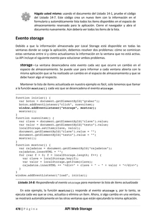 478 | P á g i n a API Web Storage
Hágalo usted mismo: usando el documento del Listado 14-1, pruebe el código
del Listado 14-7. Este código crea un nuevo ítem con la información en el
formulario y automáticamente lista todos los ítems disponibles en el espacio de
almacenamiento reservado para la aplicación. Cierre el navegador y abra el
documento nuevamente. Aún debería ver todos los ítems de la lista.
Evento storage
Debido a que la información almacenada por Local Storage está disponible en todas las
ventanas donde se carga la aplicación, debemos resolver dos problemas: cómo se cominican
estas ventanas entre sí y cómo actualizamos la información en la ventana que no está activa.
La API incluye el siguiente evento para solucionar ambos problemas.
storage—La ventana desencadena este evento cada vez que ocurre un cambio en el
espacio de almacenamiento. Se puede usar para informar a cada ventana abierta con la
misma aplicación que se ha realizado un cambio en el espacio de almacenamiento y que se
debe hacer algo al respecto.
Mantener la lista de ítems actualizada en nuestro ejemplo es fácil, solo tenemos que llamar
a la función mostrar() cada vez que se desencadena el evento storage.
function iniciar() {
var boton = document.getElementById("grabar");
boton.addEventListener("click", nuevoitem);
window.addEventListener("storage", mostrar);
mostrar();
}
function nuevoitem() {
var clave = document.getElementById("clave").value;
var valor = document.getElementById("texto").value;
localStorage.setItem(clave, valor);
document.getElementById("clave").value = "";
document.getElementById("texto").value = "";
mostrar();
}
function mostrar() {
var cajadatos = document.getElementById("cajadatos");
cajadatos.innerHTML = "";
for (var f = 0; f < localStorage.length; f++) {
var clave = localStorage.key(f);
var valor = localStorage.getItem(clave);
cajadatos.innerHTML += "<div>" + clave + " - " + valor + "</div>";
}
}
window.addEventListener("load", iniciar);
Listado 14-8: Respondiendo al evento storage para mantener la lista de ítems actualizada
En este ejemplo, la función mostrar() responde al evento storage y, por lo tanto, se
ejecuta cada vez que se crea, actualiza o elimina un ítem. Ahora, si algo cambia en una ventana,
se mostrará automáticamente en las otras ventanas que están ejecutando la misma aplicación.
 