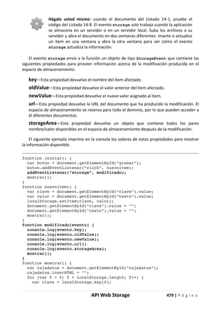 API Web Storage 479 | P á g i n a
Hágalo usted mismo: usando el documento del Listado 14-1, pruebe el
código del Listado 14-8. El evento storage solo trabaja cuando la aplicación
se almacena en un servidor o en un servidor local. Suba los archivos a su
servidor y abra el documento en dos ventanas diferentes. Inserte o actualice
un ítem en una ventana y abra la otra ventana para ver cómo el evento
storage actualiza la información.
El evento storage envía a la función un objeto de tipo StorageEvent que contiene las
siguientes propiedades para proveer información acerca de la modificación producida en el
espacio de almacenamiento.
key—Esta propiedad devuelve el nombre del ítem afectado.
oldValue—Esta propiedad devuelve el valor anterior del ítem afectado.
newValue—Esta propiedad devuelve el nuevo valor asignado al ítem.
url—Esta propiedad devuelve la URL del documento que ha producido la modificación. El
espacio de almacenamiento se reserva para todo el dominio, por lo que pueden acceder a
él diferentes documentos.
storageArea—Esta propiedad devuelve un objeto que contiene todos los pares
nombre/valor disponibles en el espacio de almacenamiento después de la modificación.
El siguiente ejemplo imprime en la consola los valores de estas propiedades para mostrar
la información disponible.
function iniciar() {
var boton = document.getElementById("grabar");
boton.addEventListener("click", nuevoitem);
addEventListener("storage", modificado);
mostrar();
}
function nuevoitem() {
var clave = document.getElementById("clave").value;
var valor = document.getElementById("texto").value;
localStorage.setItem(clave, valor);
document.getElementById("clave").value = "";
document.getElementById("texto").value = "";
mostrar();
}
function modificado(evento) {
console.log(evento.key);
console.log(evento.oldValue);
console.log(evento.newValue);
console.log(evento.url);
console.log(evento.storageArea);
mostrar();
}
function mostrar() {
var cajadatos = document.getElementById("cajadatos");
cajadatos.innerHTML = "";
for (var f = 0; f < localStorage.length; f++) {
var clave = localStorage.key(f);
 