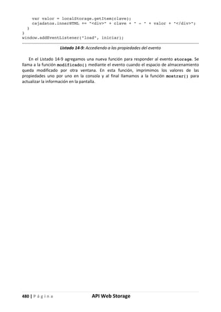 480 | P á g i n a API Web Storage
var valor = localStorage.getItem(clave);
cajadatos.innerHTML += "<div>" + clave + " - " + valor + "</div>";
}
}
window.addEventListener("load", iniciar);
Listado 14-9: Accediendo a las propiedades del evento
En el Listado 14-9 agregamos una nueva función para responder al evento storage. Se
llama a la función modificado() mediante el evento cuando el espacio de almacenamiento
queda modificado por otra ventana. En esta función, imprimimos los valores de las
propiedades uno por uno en la consola y al final llamamos a la función mostrar() para
actualizar la información en la pantalla.
 
