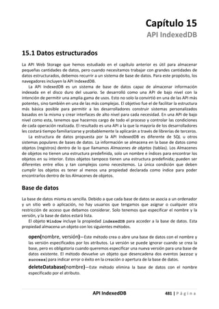 API IndexedDB 481 | P á g i n a
Capítulo 15
API IndexedDB
15.1 Datos estructurados
La API Web Storage que hemos estudiado en el capítulo anterior es útil para almacenar
pequeñas cantidades de datos, pero cuando necesitamos trabajar con grandes cantidades de
datos estructurados, debemos recurrir a un sistema de base de datos. Para este propósito, los
navegadores incluyen la API IndexedDB.
La API IndexedDB es un sistema de base de datos capaz de almacenar información
indexada en el disco duro del usuario. Se desarrolló como una API de bajo nivel con la
intención de permitir una amplia gama de usos. Esto no solo la convirtió en una de las API más
potentes, sino también en una de las más complejas. El objetivo fue el de facilitar la estructura
más básica posible para permitir a los desarrolladores construir sistemas personalizados
basados en la misma y crear interfaces de alto nivel para cada necesidad. En una API de bajo
nivel como esta, tenemos que hacernos cargo de todo el proceso y controlar las condiciones
de cada operación realizada. El resultado es una API a la que la mayoría de los desarrolladores
les costará tiempo familiarizarse y probablemente la aplicarán a través de librerías de terceros.
La estructura de datos propuesta por la API IndexedDB es diferente de SQL u otros
sistemas populares de bases de datos. La información se almacena en la base de datos como
objetos (registros) dentro de lo que llamamos Almacenes de objetos (tablas). Los Almacenes
de objetos no tienen una estructura predefinida, solo un nombre e índices para encontrar los
objetos en su interior. Estos objetos tampoco tienen una estructura predefinida; pueden ser
diferentes entre ellos y tan complejos como necesitemos. La única condición que deben
cumplir los objetos es tener al menos una propiedad declarada como índice para poder
encontrarlos dentro de los Almacenes de objetos.
Base de datos
La base de datos misma es sencilla. Debido a que cada base de datos se asocia a un ordenador
y un sitio web o aplicación, no hay usuarios que tengamos que asignar o cualquier otra
restricción de acceso que debamos considerar. Solo tenemos que especificar el nombre y la
versión, y la base de datos estará lista.
El objeto Window incluye la propiedad indexedDB para acceder a la base de datos. Esta
propiedad almacena un objeto con los siguientes métodos.
open(nombre, versión)—Este método crea o abre una base de datos con el nombre y
las versión especificados por los atributos. La versión se puede ignorar cuando se crea la
base, pero es obligatoria cuando queremos especificar una nueva versión para una base de
datos existente. El método devuelve un objeto que desencadena dos eventos (error y
success) para indicar error o éxito en la creación o apertura de la base de datos.
deleteDatabase(nombre)—Este método elimina la base de datos con el nombre
especificado por el atributo.
 