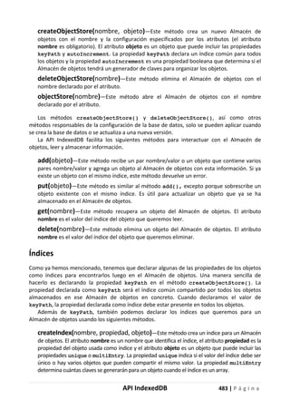 API IndexedDB 483 | P á g i n a
createObjectStore(nombre, objeto)—Este método crea un nuevo Almacén de
objetos con el nombre y la configuración especificados por los atributos (el atributo
nombre es obligatorio). El atributo objeto es un objeto que puede incluir las propiedades
keyPath y autoIncrement. La propiedad keyPath declara un índice común para todos
los objetos y la propiedad autoIncrement es una propiedad booleana que determina si el
Almacén de objetos tendrá un generador de claves para organizar los objetos.
deleteObjectStore(nombre)—Este método elimina el Almacén de objetos con el
nombre declarado por el atributo.
objectStore(nombre)—Este método abre el Almacén de objetos con el nombre
declarado por el atributo.
Los métodos createObjectStore() y deleteObjectStore(), así como otros
métodos responsables de la configuración de la base de datos, solo se pueden aplicar cuando
se crea la base de datos o se actualiza a una nueva versión.
La API IndexedDB facilita los siguientes métodos para interactuar con el Almacén de
objetos, leer y almacenar información.
add(objeto)—Este método recibe un par nombre/valor o un objeto que contiene varios
pares nombre/valor y agrega un objeto al Almacén de objetos con esta información. Si ya
existe un objeto con el mismo índice, este método devuelve un error.
put(objeto)—Este método es similar al método add(), excepto porque sobrescribe un
objeto existente con el mismo índice. Es útil para actualizar un objeto que ya se ha
almacenado en el Almacén de objetos.
get(nombre)—Este método recupera un objeto del Almacén de objetos. El atributo
nombre es el valor del índice del objeto que queremos leer.
delete(nombre)—Este método elimina un objeto del Almacén de objetos. El atributo
nombre es el valor del índice del objeto que queremos eliminar.
Índices
Como ya hemos mencionado, tenemos que declarar algunas de las propiedades de los objetos
como índices para encontrarlos luego en el Almacén de objetos. Una manera sencilla de
hacerlo es declarando la propiedad keyPath en el método createObjectStore(). La
propiedad declarada como keyPath será el índice común compartido por todos los objetos
almacenados en ese Almacén de objetos en concreto. Cuando declaramos el valor de
keyPath, la propiedad declarada como índice debe estar presente en todos los objetos.
Además de keyPath, también podemos declarar los índices que queremos para un
Almacén de objetos usando los siguientes métodos.
createIndex(nombre, propiedad, objeto)—Este método crea un índice para un Almacén
de objetos. El atributo nombre es un nombre que identifica el índice, el atributo propiedad es la
propiedad del objeto usada como índice y el atributo objeto es un objeto que puede incluir las
propiedades unique o multiEntry. La propiedad unique indica si el valor del índice debe ser
único o hay varios objetos que pueden compartir el mismo valor. La propiedad multiEntry
determina cuántas claves se generarán para un objeto cuando el índice es un array.
 