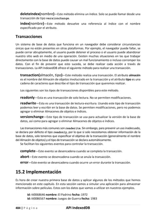 484 | P á g i n a API IndexedDB
deleteIndex(nombre)—Este método elimina un índice. Solo se puede llamar desde una
transacción de tipo versionchange.
index(nombre)—Este método devuelve una referencia al índice con el nombre
especificado por el atributo.
Transacciones
Un sistema de base de datos que funciona en un navegador debe considerar circunstancias
únicas que no están presentes en otras plataformas. Por ejemplo, el navegador puede fallar, se
puede cerrar abruptamente, el usuario puede detener el proceso o el usuario puede abandonar
nuestro sitio web en medio de una operación. Existen muchas situaciones en las que trabajar
directamente con la base de datos puede causar un mal funcionamiento o incluso corromper los
datos. Con el fin de prevenir que esto suceda, se debe realizar cada acción a través de
transacciones. La API IndexedDB ofrece el siguiente método para realizar una transacción.
transaction(almacén, tipo)—Este método realiza una transacción. El atributo almacén
es el nombre del Almacén de objetos involucrado en la transacción y el atributo tipo es una
cadena de caracteres que describe el tipo de transacción que queremos realizar.
Los siguientes son los tipos de transacciones disponibles para este método.
readonly—Esta es una transacción de solo lectura. No se permiten modificaciones.
readwrite—Esta es una transacción de lectura-escritura. Usando este tipo de transacción
podemos leer y escribir en la base de datos. Se permiten modificaciones, pero no podemos
agregar o eliminar Almacenes de objetos e índices.
versionchange—Este tipo de transacción se usa para actualizar la versión de la base de
datos, así como para agregar o eliminar Almacenes de objetos e índices.
Las transacciones más comunes son readwrite. Sin embargo, para prevenir un uso inadecuado,
se declara por defecto el tipo readonly, por lo que si solo necesitamos obtener información de la
base de datos, solo tenemos que especificar el objetivo de la transacción (generalmente el nombre
del Almacén de objetos) y el tipo de transacción se declara automáticamente.
Se facilitan los siguientes eventos para controlar la transacción.
complete—Este evento se desencadena cuando se completa la transacción.
abort—Este evento se desencadena cuando se anula la transacción.
error—Este evento se desencadena cuando ocurre un error durante la transacción.
15.2 Implementación
Es hora de crear nuestra primera base de datos y aplicar algunos de los métodos que hemos
mencionado en este capítulo. En esta sección vamos a simular una aplicación para almacenar
información sobre películas. Estos son los datos que vamos a utilizar en nuestros ejemplos.
id: tt0068646 nombre: El Padrino fecha: 1972
id: tt0086567 nombre: Juegos de Guerra fecha: 1983
 