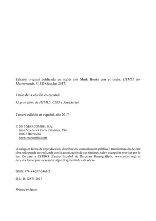 Edición original publicada en inglés por Mink Books con el título: HTML5 for
Masterminds, © J.D Gauchat 2017.
Título de la edición en español:
El gran libro de HTML5, CSS3 y JavaScript
Tercera edición en español, año 2017
© 2017 MARCOMBO, S.A.
Gran Via de les Corts Catalanes, 594
08007 Barcelona
www.marcombo.com
«Cualquier forma de reproducción, distribución, comunicación pública o transformación de esta
obra solo puede ser realizada con la autorización de sus titulares, salvo excepción prevista por la
ley. Diríjase a CEDRO (Centro Español de Derechos Reprográficos, www.cedro.org) si
necesita fotocopiar o escanear algún fragmento de esta obra».
ISBN: 978-84-267-2463-2
D.L.: B-12571-2017
Printed in Spain
 