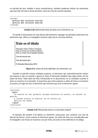 HTML 35 | P á g i n a
un párrafo de otro. Debido a estas características, también podemos utilizar los elementos
<p> para dar formato a líneas de texto, como las citas de nuestro ejemplo.
<aside>
<p>Cita del artículo uno</p>
<p>Cita del artículo dos</p>
</aside>
Listado 2-18: Definiendo líneas de texto con el elemento <p>
El Listado 2-18 presenta las citas dentro del elemento <aside> de ejemplos anteriores con
elementos <p>. Ahora, el navegador muestra cada cita en una línea distinta.
Figura 2-5: Líneas de texto definidas con elementos <p>
Cuando un párrafo incluye múltiples espacios, el elemento <p> automáticamente reduce
ese espacio a solo un carácter e ignora el resto. El elemento también hace algo similar con los
saltos de línea. Todo salto de línea introducido en el documento no se considera cuando el
texto se muestra en la pantalla. Si queremos que estos espacios y saltos de línea se muestren
al usuario, en lugar de usar el elemento <p> tenemos que usar el elemento <pre>.
<article>
<pre>
La muerte es una quimera: porque mientras yo existo, no existe la
muerte;
y cuando existe la muerte, ya no existo yo.
Epicuro de Samos
</pre>
</article>
Listado 2-19: Mostrando texto en su formato original
El ejemplo del Listado 2-19 define un elemento <article> que contiene una cita de
Epicuro de Samos. Como usamos el elemento <pre>, los saltos de línea son considerados por
el navegador y las frases se muestran una por línea, tal como se han definido en el código.
 