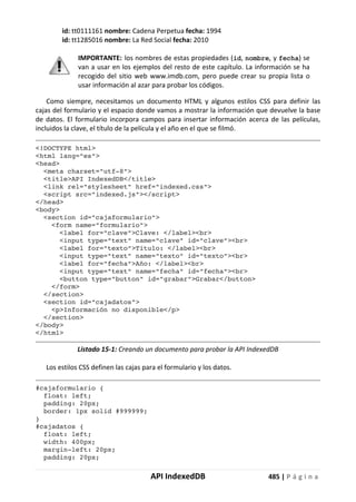 API IndexedDB 485 | P á g i n a
id: tt0111161 nombre: Cadena Perpetua fecha: 1994
id: tt1285016 nombre: La Red Social fecha: 2010
IMPORTANTE: los nombres de estas propiedades (id, nombre, y fecha) se
van a usar en los ejemplos del resto de este capítulo. La información se ha
recogido del sitio web www.imdb.com, pero puede crear su propia lista o
usar información al azar para probar los códigos.
Como siempre, necesitamos un documento HTML y algunos estilos CSS para definir las
cajas del formulario y el espacio donde vamos a mostrar la información que devuelve la base
de datos. El formulario incorpora campos para insertar información acerca de las películas,
incluidos la clave, el título de la película y el año en el que se filmó.
<!DOCTYPE html>
<html lang="es">
<head>
<meta charset="utf-8">
<title>API IndexedDB</title>
<link rel="stylesheet" href="indexed.css">
<script src="indexed.js"></script>
</head>
<body>
<section id="cajaformulario">
<form name="formulario">
<label for="clave">Clave: </label><br>
<input type="text" name="clave" id="clave"><br>
<label for="texto">Título: </label><br>
<input type="text" name="texto" id="texto"><br>
<label for="fecha">Año: </label><br>
<input type="text" name="fecha" id="fecha"><br>
<button type="button" id="grabar">Grabar</button>
</form>
</section>
<section id="cajadatos">
<p>Información no disponible</p>
</section>
</body>
</html>
Listado 15-1: Creando un documento para probar la API IndexedDB
Los estilos CSS definen las cajas para el formulario y los datos.
#cajaformulario {
float: left;
padding: 20px;
border: 1px solid #999999;
}
#cajadatos {
float: left;
width: 400px;
margin-left: 20px;
padding: 20px;
 