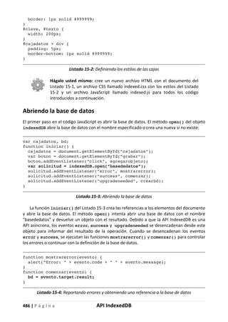 486 | P á g i n a API IndexedDB
border: 1px solid #999999;
}
#clave, #texto {
width: 200px;
}
#cajadatos > div {
padding: 5px;
border-bottom: 1px solid #999999;
}
Listado 15-2: Definiendo los estilos de las cajas
Hágalo usted mismo: cree un nuevo archivo HTML con el documento del
Listado 15-1, un archivo CSS llamado indexed.css con los estilos del Listado
15-2 y un archivo JavaScript llamado indexed.js para todos los código
introducidos a continuación.
Abriendo la base de datos
El primer paso en el código JavaScript es abrir la base de datos. El método open() del objeto
indexedDB abre la base de datos con el nombre especificado o crea una nueva si no existe.
var cajadatos, bd;
function iniciar() {
cajadatos = document.getElementById("cajadatos");
var boton = document.getElementById("grabar");
boton.addEventListener("click", agregarobjeto);
var solicitud = indexedDB.open("basededatos");
solicitud.addEventListener("error", mostrarerror);
solicitud.addEventListener("success", comenzar);
solicitud.addEventListener("upgradeneeded", crearbd);
}
Listado 15-3: Abriendo la base de datos
La función iniciar() del Listado 15-3 crea las referencias a los elementos del documento
y abre la base de datos. El método open() intenta abrir una base de datos con el nombre
"basededatos" y devuelve un objeto con el resultado. Debido a que la API IndexedDB es una
API asíncrona, los eventos error, success y upgradeneeded se desencadenan desde este
objeto para informar del resultado de la operación. Cuando se desencadenan los eventos
error y success, se ejecutan las funciones mostrarerror() y comenzar() para controlar
los errores o continuar con la definición de la base de datos.
function mostrarerror(evento) {
alert("Error: " + evento.code + " " + evento.message);
}
function comenzar(evento) {
bd = evento.target.result;
}
Listado 15-4: Reportando errores y obteniendo una referencia a la base de datos
 