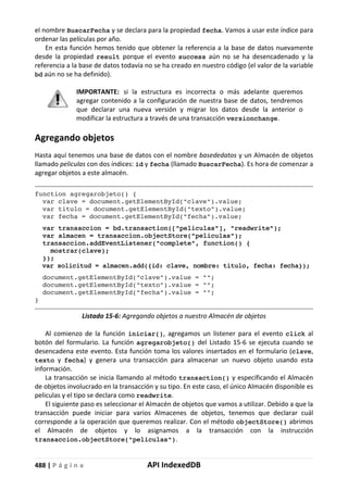 488 | P á g i n a API IndexedDB
el nombre BuscarFecha y se declara para la propiedad fecha. Vamos a usar este índice para
ordenar las películas por año.
En esta función hemos tenido que obtener la referencia a la base de datos nuevamente
desde la propiedad result porque el evento success aún no se ha desencadenado y la
referencia a la base de datos todavía no se ha creado en nuestro código (el valor de la variable
bd aún no se ha definido).
IMPORTANTE: si la estructura es incorrecta o más adelante queremos
agregar contenido a la configuración de nuestra base de datos, tendremos
que declarar una nueva versión y migrar los datos desde la anterior o
modificar la estructura a través de una transacción versionchange.
Agregando objetos
Hasta aquí tenemos una base de datos con el nombre basededatos y un Almacén de objetos
llamado peliculas con dos índices: id y fecha (llamado BuscarFecha). Es hora de comenzar a
agregar objetos a este almacén.
function agregarobjeto() {
var clave = document.getElementById("clave").value;
var titulo = document.getElementById("texto").value;
var fecha = document.getElementById("fecha").value;
var transaccion = bd.transaction(["peliculas"], "readwrite");
var almacen = transaccion.objectStore("peliculas");
transaccion.addEventListener("complete", function() {
mostrar(clave);
});
var solicitud = almacen.add({id: clave, nombre: titulo, fecha: fecha});
document.getElementById("clave").value = "";
document.getElementById("texto").value = "";
document.getElementById("fecha").value = "";
}
Listado 15-6: Agregando objetos a nuestro Almacén de objetos
Al comienzo de la función iniciar(), agregamos un listener para el evento click al
botón del formulario. La función agregarobjeto() del Listado 15-6 se ejecuta cuando se
desencadena este evento. Esta función toma los valores insertados en el formulario (clave,
texto y fecha) y genera una transacción para almacenar un nuevo objeto usando esta
información.
La transacción se inicia llamando al método transaction() y especificando el Almacén
de objetos involucrado en la transacción y su tipo. En este caso, el único Almacén disponible es
peliculas y el tipo se declara como readwrite.
El siguiente paso es seleccionar el Almacén de objetos que vamos a utilizar. Debido a que la
transacción puede iniciar para varios Almacenes de objetos, tenemos que declarar cuál
corresponde a la operación que queremos realizar. Con el método objectStore() abrimos
el Almacén de objetos y lo asignamos a la transacción con la instrucción
transaccion.objectStore("peliculas").
 