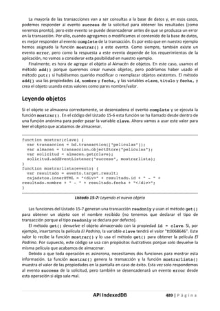 API IndexedDB 489 | P á g i n a
La mayoría de las transacciones van a ser consultas a la base de datos y, en esos casos,
podemos responder al evento success de la solicitud para obtener los resultados (como
veremos pronto), pero este evento se puede desencadenar antes de que se produzca un error
en la transacción. Por ello, cuando agregamos o modif