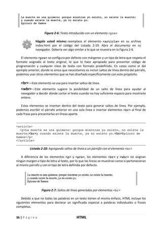 36 | P á g i n a HTML
Figura 2-6: Texto introducido con un elemento <pre>
Hágalo usted mismo: reemplace el elemento <article> en su archivo
index.html por el código del Listado 2-19. Abra el documento en su
navegador. Debería ver algo similar a lo que se muestra en la Figura 2-6.
El elemento <pre> se configura por defecto con márgenes y un tipo de letra que respeta el
formato asignado al texto original, lo que lo hace apropiado para presentar código de
programación y cualquier clase de texto con formato predefinido. En casos como el del
ejemplo anterior, donde lo único que necesitamos es incluir saltos de línea dentro del párrafo,
podemos usar otros elementos que se han diseñado específicamente con este propósito.
<br>—Este elemento se usa para insertar saltos de línea.
<wbr>—Este elemento sugiere la posibilidad de un salto de línea para ayudar al
navegador a decidir dónde cortar el texto cuando no hay suficiente espacio para mostrarlo
entero.
Estos elementos se insertan dentro del texto para generar saltos de línea. Por ejemplo,
podemos escribir el párrafo anterior en una sola línea e insertar elementos <br> al final de
cada frase para presentarlas en líneas aparte.
<article>
<p>La muerte es una quimera: porque mientras yo existo, no existe la
muerte;<br>y cuando existe la muerte, ya no existo yo.<br>Epicuro de
Samos</p>
</article>
Listado 2-20: Agregando saltos de línea a un párrafo con el elemento <br>
A diferencia de los elementos <p> y <pre>, los elementos <br> y <wbr> no asignan
ningún margen o tipo de letra al texto, por lo que las líneas se muestran como si pertenecieran
al mismo párrafo y con el tipo de letra definida por defecto.
Figura 2-7: Saltos de línea generadas por elementos <br>
Debido a que no todas las palabras en un texto tienen el mismo énfasis, HTML incluye los
siguientes elementos para declarar un significado especial a palabras individuales o frases
completas.
 