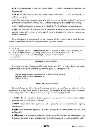 HTML 37 | P á g i n a
<em>—Este elemento se usa para indicar énfasis. El texto se muestra por defecto con
letra cursiva.
<strong>—Este elemento es utiliza para indicar importancia. El texto se muestra por
defecto en negrita.
<i>—Este elemento representa una voz alternativa o un estado de humor, como un
pensamiento, un término técnico, etc. El texto se muestra por defecto con letra cursiva.
<u>—Este elemento representa texto no articulado. Por defecto se muestra subrayado.
<b>—Este elemento se usa para indicar importancia. Debería ser implementado solo
cuando ningún otro elemento es apropiado para la situación. El texto se muestra por
defecto en negrita.
Estos elementos se pueden utilizar para resaltar títulos o etiquetas, o para destacar
palabras o frases en un párrafo, según muestra el siguiente ejemplo.
<article>
<p>La muerte es una <em>quimera</em>: porque mientras yo existo, no
existe la <i>muerte</i>;<br>y cuando existe la <i>muerte</i>,
<strong>ya no existo yo</strong>.<br>Epicuro de Samos</p>
</article>
Listado 2-21: Resaltando texto
A menos que especifiquemos diferentes estilos con CSS, el texto dentro de estos
elementos se muestra con los estilos por defecto, como ilustra la Figura 2-8.
Figura 2-8: Texto resaltado
La especificidad de elementos estructurales también se manifiesta en algunos de los
elementos utilizados para definir el contenido. Por ejemplo, HTML incluye los siguientes
elementos para insertar textos que tienen un propósito claramente definido.
<mark>—Este elemento resalta texto que es relevante en las circunstancias actuales (por
ejemplo, términos que busca el usuario).
<small>—Este elemento representa letra pequeña, como declaraciones legales,
descargos, etc.
<cite>—Este elemento representa el autor o título de una obra, como un libro, una
película, etc.
<address>—Este elemento representa información de contacto. Se implementa con
frecuencia dentro de los pies de página para definir la dirección de la empresa o el sitio web.
 