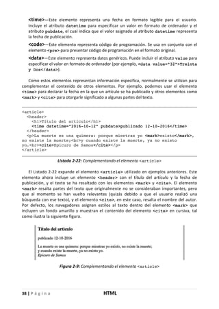 38 | P á g i n a HTML
<time>—Este elemento representa una fecha en formato legible para el usuario.
Incluye el atributo datetime para especificar un valor en formato de ordenador y el
atributo pubdate, el cual indica que el valor asignado al atributo datetime representa
la fecha de publicación.
<code>—Este elemento representa código de programación. Se usa en conjunto con el
elemento <pre> para presentar código de programación en el formato original.
<data>—Este elemento representa datos genéricos. Puede incluir el atributo value para
especificar el valor en formato de ordenador (por ejemplo, <data value="32">Treinta
y Dos</data>).
Como estos elementos representan información específica, normalmente se utilizan para
complementar el contenido de otros elementos. Por ejemplo, podemos usar el elemento
<time> para declarar la fecha en la que un artículo se ha publicado y otros elementos como
<mark> y <cite> para otorgarle significado a algunas partes del texto.
<article>
<header>
<h1>Título del artículo</h1>
<time datetime="2016-10-12" pubdate>publicado 12-10-2016</time>
</header>
<p>La muerte es una quimera: porque mientras yo <mark>existo</mark>,
no existe la muerte;<br>y cuando existe la muerte, ya no existo
yo.<br><cite>Epicuro de Samos</cite></p>
</article>
Listado 2-22: Complementando el elemento <article>
El Listado 2-22 expande el elemento <article> utilizado en ejemplos anteriores. Este
elemento ahora incluye un elemento <header> con el título del artículo y la fecha de
publicación, y el texto se ha resaltado con los elementos <mark> y <cite>. El elemento
<mark> resalta partes del texto que originalmente no se consideraban importantes, pero
que al momento se han vuelto relevantes (quizás debido a que el usuario realizó una
búsqueda con ese texto), y el elemento <cite>, en este caso, resalta el nombre del autor.
Por defecto, los navegadores asignan estilos al texto dentro del elemento <mark> que
incluyen un fondo amarillo y muestran el contenido del elemento <cite> en cursiva, tal
como ilustra la siguiente figura.
Figura 2-9: Complementando el elemento <article>
 