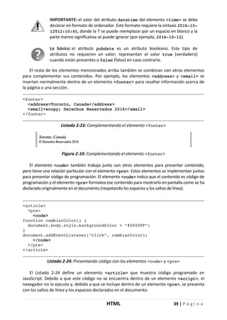 HTML 39 | P á g i n a
IMPORTANTE: el valor del atributo datetime del elemento <time> se debe
declarar en formato de ordenador. Este formato requiere la sintaxis 2016-10-
12T12:10:45, donde la T se puede reemplazar por un espacio en blanco y la
parte menos significativa se puede ignorar (por ejemplo, 2016-10-12).
Lo básico: el atributo pubdate es un atributo booleano. Este tipo de
atributos no requieren un valor; representan el valor true (verdadero)
cuando están presentes o false (falso) en caso contrario.
El resto de los elementos mencionados arriba también se combinan con otros elementos
para complementar sus contenidos. Por ejemplo, los elementos <address> y <small> se
insertan normalmente dentro de un elemento <footer> para resaltar información acerca de
la página o una sección.
<footer>
<address>Toronto, Canada</address>
<small>&copy; Derechos Reservados 2016</small>
</footer>
Listado 2-23: Complementando el elemento <footer>
Figura 2-10: Complementando el elemento <footer>
El elemento <code> también trabaja junto con otros elementos para presentar contenido,
pero tiene una relación particular con el elemento <pre>. Estos elementos se implementan juntos
para presentar código de programación. El elemento <code> indica que el contenido es código de
programación y el elemento <pre> formatea ese contenido para mostrarlo en pantalla como se ha
declarado originalmente en el documento (respetando los espacios y los saltos de línea).
<article>
<pre>
<code>
function cambiarColor() {
document.body.style.backgroundColor = "#0000FF";
}
document.addEventListener("click", cambiarColor);
</code>
</pre>
</article>
Listado 2-24: Presentando código con los elementos <code> y <pre>
El Listado 2-24 define un elemento <article> que muestra código programado en
JavaScript. Debido a que este código no se encuentra dentro de un elemento <script>, el
navegador no lo ejecuta y, debido a que se incluye dentro de un elemento <pre>, se presenta
con los saltos de línea y los espacios declarados en el documento.
 
