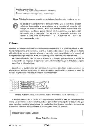 40 | P á g i n a HTML
Figura 2-11: Código de programación presentado con los elementos <code> y <pre>
Lo básico: a veces los nombres de los elementos y su contenido no ofrecen
suficiente información al desarrollador para entender el propósito del
código. En estas situaciones, HTML nos permite escribir comentarios. Los
comentarios son textos que se incluyen en el documento, pero que no son
procesados por el navegador. Para agregar un comentario, tenemos que
escribir el texto entre las etiquetas <!-- y -->, como en <!-- Este es
un comentario -->.
Enlaces
Conectar documentos con otros documentos mediante enlaces es lo que hace posible la Web.
Como mencionamos anteriormente, un enlace es contenido asociado a una URL que indica la
ubicación de un recurso. Cuando el usuario hace clic en el contenido (texto o imagen), el
navegador descarga el recurso. HTML incluye el siguiente elemento para crear enlaces.
<a>—Este elemento crea un enlace. El texto o la imagen que representa el enlace se
incluye entre las etiquetas de apertura y cierre. El elemento incluye el atributo href para
especificar la URL del enlace.
Los enlaces se pueden crear para conectar el documento actual con otros documentos en
el mismo sitio web o en otros sitios. Por ejemplo, podemos enlazar las opciones en el menú de
nuestra página web a otros documentos en nuestro servidor.
<nav>
<a href="index.html">Principal</a> |
<a href="fotos.html">Fotos</a> |
<a href="videos.html">Videos</a> |
<a href="contacto.html">Contacto</a>
</nav>
Listado 2-25: Enlazando el documento a otros documentos con el elemento <a>
El elemento <nav> en el Listado 2-25 incluye cuatro elementos <a> por cada opción del
menú. Los elementos incluyen el atributo href para indicar al navegador el documento que
tiene que abrir cuando el usuario hace clic en el enlace. Por defecto, los enlaces se muestran
subrayados y en color azul (o violeta si el usuario ya ha hecho clic en ellos).
Figura 2-12: Hipervínculos
 