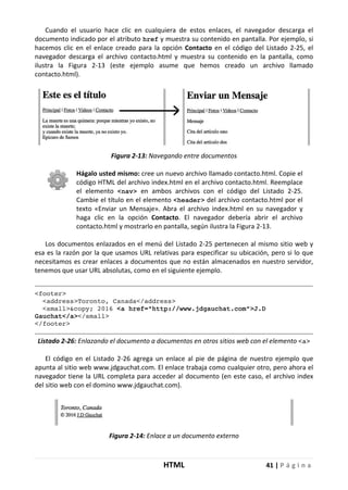 HTML 41 | P á g i n a
Cuando el usuario hace clic en cualquiera de estos enlaces, el navegador descarga el
documento indicado por el atributo href y muestra su contenido en pantalla. Por ejemplo, si
hacemos clic en el enlace creado para la opción Contacto en el código del Listado 2-25, el
navegador descarga el archivo contacto.html y muestra su contenido en la pantalla, como
ilustra la Figura 2-13 (este ejemplo asume que hemos creado un archivo llamado
contacto.html).
Figura 2-13: Navegando entre documentos
Hágalo usted mismo: cree un nuevo archivo llamado contacto.html. Copie el
código HTML del archivo index.html en el archivo contacto.html. Reemplace
el elemento <nav> en ambos archivos con el código del Listado 2-25.
Cambie el título en el elemento <header> del archivo contacto.html por el
texto «Enviar un Mensaje». Abra el archivo index.html en su navegador y
haga clic en la opción Contacto. El navegador debería abrir el archivo
contacto.html y mostrarlo en pantalla, según ilustra la Figura 2-13.
Los documentos enlazados en el menú del Listado 2-25 pertenecen al mismo sitio web y
esa es la razón por la que usamos URL relativas para especificar su ubicación, pero si lo que
necesitamos es crear enlaces a documentos que no están almacenados en nuestro servidor,
tenemos que usar URL absolutas, como en el siguiente ejemplo.
<footer>
<address>Toronto, Canada</address>
<small>&copy; 2016 <a href="http://www.jdgauchat.com">J.D
Gauchat</a></small>
</footer>
Listado 2-26: Enlazando el documento a documentos en otros sitios web con el elemento <a>
El código en el Listado 2-26 agrega un enlace al pie de página de nuestro ejemplo que
apunta al sitio web www.jdgauchat.com. El enlace trabaja como cualquier otro, pero ahora el
navegador tiene la URL completa para acceder al documento (en este caso, el archivo index
del sitio web con el domino www.jdgauchat.com).
Figura 2-14: Enlace a un documento externo
 