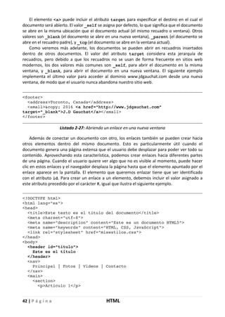 42 | P á g i n a HTML
El elemento <a> puede incluir el atributo target para especificar el destino en el cual el
documento será abierto. El valor _self se asigna por defecto, lo que significa que el documento
se abre en la misma ubicación que el documento actual (el mismo recuadro o ventana). Otros
valores son _blank (el documento se abre en una nueva ventana), _parent (el documento se
abre en el recuadro padre), y _top (el documento se abre en la ventana actual).
Como veremos más adelante, los documentos se pueden abrir en recuadros insertados
dentro de otros documentos. El valor del atributo target considera esta jerarquía de
recuadros, pero debido a que los recuadros no se usan de forma frecuente en sitios web
modernos, los dos valores más comunes son _self, para abrir el documento en la misma
ventana, y _blank, para abrir el documento en una nueva ventana. El siguiente ejemplo
implementa el último valor para acceder al dominio www.jdgauchat.com desde una nueva
ventana, de modo que el usuario nunca abandona nuestro sitio web.
<footer>
<address>Toronto, Canada</address>
<small>&copy; 2016 <a href="http://www.jdgauchat.com"
target="_blank">J.D Gauchat</a></small>
</footer>
Listado 2-27: Abriendo un enlace en una nueva ventana
Además de conectar un documento con otro, los enlaces también se pueden crear hacia
otros elementos dentro del mismo documento. Esto es particularmente útil cuando el
documento genera una página extensa que el usuario debe desplazar para poder ver todo su
contenido. Aprovechando esta característica, podemos crear enlaces hacia diferentes partes
de una página. Cuando el usuario quiere ver algo que no es visible al momento, puede hacer
clic en estos enlaces y el navegador desplaza la página hasta que el elemento apuntado por el
enlace aparece en la pantalla. El elemento que queremos enlazar tiene que ser identificado
con el atributo id. Para crear un enlace a un elemento, debemos incluir el valor asignado a
este atributo precedido por el carácter #, igual que ilustra el siguiente ejemplo.
<!DOCTYPE html>
<html lang="es">
<head>
<title>Este texto es el título del documento</title>
<meta charset="utf-8">
<meta name="description" content="Este es un documento HTML5">
<meta name="keywords" content="HTML, CSS, JavaScript">
<link rel="stylesheet" href="misestilos.css">
</head>
<body>
<header id="titulo">
Este es el título
</header>
<nav>
Principal | Fotos | Videos | Contacto
</nav>
<main>
<section>
<p>Artículo 1</p>
 