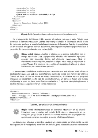 HTML 43 | P á g i n a
<p>Artículo 2</p>
<p>Artículo 3</p>
<p>Artículo 4</p>
<p><a href="#titulo">Volver</a></p>
</section>
</main>
<footer>
&copy; Derechos Reservados 2016
</footer>
</body>
</html>
Listado 2-28: Creando enlaces a elementos en el mismo documento
En el documento del Listado 2-28, usamos el atributo id con el valor "titulo" para
identificar el elemento <header>. Usando este valor y el carácter #, creamos un enlace al final
del contenido que lleva al usuario hacia la parte superior de la página. Cuando el usuario hace
clic en el enlace, en lugar de abrir un documento, el navegador desplaza la página hasta que el
contenido del elemento <header> se vuelve visible.
Hágalo usted mismo: actualice el código en su archivo index.html con el
código del Listado 2-28. Agregue más párrafos con elementos <p> para
generar más contenido dentro del elemento <section>. Abra el
documento en su navegador, desplace la página hacia abajo, y haga clic en el
enlace Volver. Si la cabecera no es visible, el navegador desplazará la página
hacia arriba para mostrarla en pantalla.
El elemento <a> también se puede usar para crear enlaces a aplicaciones. HTML ofrece las
palabras clave mailto y tel para especificar una cuenta de correo o un número de teléfono.
Cuando se hace clic en un enlace de estas características, el sistema abre el programa
encargado de responder a este tipo de solicitudes (enviar un correo o hacer una llamada
telefónica) y le envía los datos especificados en el enlace. El siguiente ejemplo implementa la
palabra clave mailto para enviar un correo electrónico.
<footer>
<address>Toronto, Canada</address>
<small>&copy; 2016 <a href="mailto:info@jdgauchat.com">J.D
Gauchat</a></small>
</footer>
Listado 2-29: Enviando un correo electrónico
Hágalo usted mismo: reemplace el elemento <footer> en su archivo
index.html con el código del Listado 2-29. Abra el documento en su
navegador y haga clic en el enlace. El sistema debería abrir su programa de
correo para enviar un mensaje a la cuenta info@jdgauchat.com.
Los documentos a los que se accede a través de un enlace creado por el elemento <a> son
descargados por el navegador y mostrados en pantalla, pero a veces los usuarios no necesitan
 