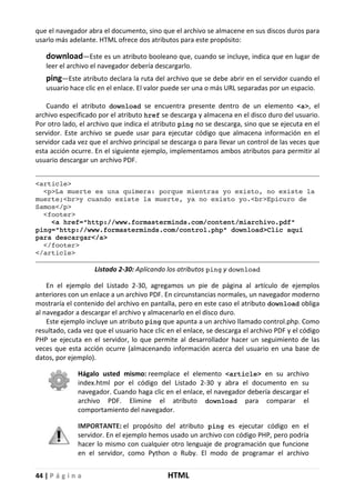 44 | P á g i n a HTML
que el navegador abra el documento, sino que el archivo se almacene en sus discos duros para
usarlo más adelante. HTML ofrece dos atributos para este propósito:
download—Este es un atributo booleano que, cuando se incluye, indica que en lugar de
leer el archivo el navegador debería descargarlo.
ping—Este atributo declara la ruta del archivo que se debe abrir en el servidor cuando el
usuario hace clic en el enlace. El valor puede ser una o más URL separadas por un espacio.
Cuando el atributo download se encuentra presente dentro de un elemento <a>, el
archivo especificado por el atributo href se descarga y almacena en el disco duro del usuario.
Por otro lado, el archivo que indica el atributo ping no se descarga, sino que se ejecuta en el
servidor. Este archivo se puede usar para ejecutar código que almacena información en el
servidor cada vez que el archivo principal se descarga o para llevar un control de las veces que
esta acción ocurre. En el siguiente ejemplo, implementamos ambos atributos para permitir al
usuario descargar un archivo PDF.
<article>
<p>La muerte es una quimera: porque mientras yo existo, no existe la
muerte;<br>y cuando existe la muerte, ya no existo yo.<br>Epicuro de
Samos</p>
<footer>
<a href="http://www.formasterminds.com/content/miarchivo.pdf"
ping="http://www.formasterminds.com/control.php" download>Clic aquí
para descargar</a>
</footer>
</article>
Listado 2-30: Aplicando los atributos ping y download
En el ejemplo del Listado 2-30, agregamos un pie de página al artículo de ejemplos
anteriores con un enlace a un archivo PDF. En circunstancias normales, un navegador moderno
mostraría el contenido del archivo en pantalla, pero en este caso el atributo download obliga
al navegador a descargar el archivo y almacenarlo en el disco duro.
Este ejemplo incluye un atributo ping que apunta a un archivo llamado control.php. Como
resultado, cada vez que el usuario hace clic en el enlace, se descarga el archivo PDF y el código
PHP se ejecuta en el servidor, lo que permite al desarrollador hacer un seguimiento de las
veces que esta acción ocurre (almacenando información acerca del usuario en una base de
datos, por ejemplo).
Hágalo usted mismo: reemplace el elemento <article> en su archivo
index.html por el código del Listado 2-30 y abra el documento en su
navegador. Cuando haga clic en el enlace, el navegador debería descargar el
archivo PDF. Elimine el atributo download para comparar el
comportamiento del navegador.
IMPORTANTE: el propósito del atributo ping es ejecutar código en el
servidor. En el ejemplo hemos usado un archivo con código PHP, pero podría
hacer lo mismo con cualquier otro lenguaje de programación que funcione
en el servidor, como Python o Ruby. El modo de programar el archivo
 