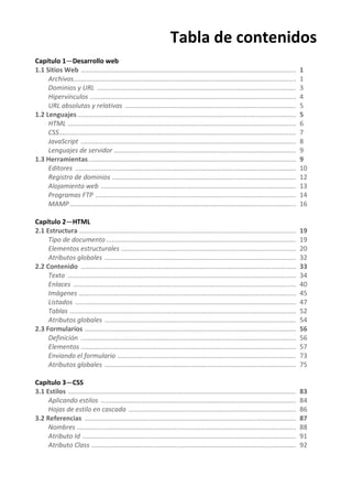 Tabla de contenidos
Capítulo 1—Desarrollo web
1.1 Sitios Web ..................................................................................................................... 1
Archivos......................................................................................................................... 1
Dominios y URL ............................................................................................................ 3
Hipervínculos ................................................................................................................ 4
URL absolutas y relativas ............................................................................................. 5
1.2 Lenguajes....................................................................................................................... 5
HTML ............................................................................................................................ 6
CSS................................................................................................................................. 7
JavaScript ..................................................................................................................... 8
Lenguajes de servidor ................................................................................................... 9
1.3 Herramientas................................................................................................................. 9
Editores ........................................................................................................................ 10
Registro de dominios .................................................................................................... 12
Alojamiento web .......................................................................................................... 13
Programas FTP ............................................................................................................. 14
MAMP........................................................................................................................... 16
Capítulo 2—HTML
2.1 Estructura ...................................................................................................................... 19
Tipo de documento ....................................................................................................... 19
Elementos estructurales ............................................................................................... 20
Atributos globales ........................................................................................................ 32
2.2 Contenido ..................................................................................................................... 33
Texto ............................................................................................................................ 34
Enlaces ......................................................................................................................... 40
Imágenes ...................................................................................................................... 45
Listados ........................................................................................................................ 47
Tablas ........................................................................................................................... 52
Atributos globales ........................................................................................................ 54
2.3 Formularios ................................................................................................................... 56
Definición ..................................................................................................................... 56
Elementos ..................................................................................................................... 57
Enviando el formulario ................................................................................................. 73
Atributos globales ........................................................................................................ 75
Capítulo 3—CSS
3.1 Estilos ............................................................................................................................ 83
Aplicando estilos .......................................................................................................... 84
Hojas de estilo en cascada ........................................................................................... 86
3.2 Referencias ................................................................................................................... 87
Nombres ....................................................................................................................... 88
Atributo Id .................................................................................................................... 91
Atributo Class ............................................................................................................... 92
 