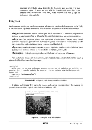 HTML 45 | P á g i n a
asignado al atributo ping depende del lenguaje que usemos y lo que
queramos lograr. El tema va más allá del propósito de este libro. Para
obtener más información sobre PHP, visite nuestro sitio web y siga los
enlaces de este capítulo.
Imágenes
Las imágenes pueden se pueden considerar el segundo medio más importante en la Web.
HTML incluye los siguientes elementos para introducir imágenes en nuestros documentos.
<img>—Este elemento inserta una imagen en el documento. El elemento requiere del
atributo src para especificar la URL del archivo con la imagen que queremos incorporar.
<picture>—Este elemento inserta una imagen en el documento. Trabaja junto con el
elemento <source> para ofrecer múltiples imágenes en diferentes resoluciones. Es útil
para crear sitios web adaptables, como veremos en el Capítulo 5.
<figure>—Este elemento representa contenido asociado con el contenido principal, pero
que se puede eliminar sin que se vea afectado, como fotos, vídeos, etc.
<figcaption>—Este elemento introduce un título para el elemento <figure>.
Para incluir una imagen en el documento, solo necesitamos declarar el elemento <img> y
asignar la URL del archivo al atributo src.
<article>
<p>La muerte es una quimera: porque mientras yo existo, no existe la
muerte;<br>y cuando existe la muerte, ya no existo yo.<br>Epicuro de
Samos</p>
<img src="miimagen.jpg">
</article>
Listado 2-31: Incluyendo una imagen en el documento
El código del Listado 2-31 carga la imagen del archivo miimagen.jpg y la muestra en
pantalla en su tamaño original, como lo ilustra la Figura 2-15.
Figura 2-15: Imagen en el documento
 