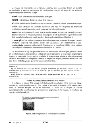 46 | P á g i n a HTML
La imagen se representa en su tamaño original, pero podemos definir un tamaño
personalizado y algunos parámetros de configuración usando el resto de los atributos
disponibles para el elemento <img>.
width—Este atributo declara el ancho de la imagen.
height—Este atributo declara la altura de la imagen.
alt—Este atributo especifica el texto que se muestra cuando la imagen no se puede cargar.
srcset—Este atributo nos permite especificar una lista de imágenes de diferentes
resoluciones que el navegador puede cargar para el mismo elemento.
sizes—Este atributo especifica una lista de media queries (consulta de medios) junto con
distintos tamaños de imágenes para que el navegador decida qué mostrar según la resolución
de la pantalla. Estudiaremos media queries y diseño web adaptable en el Capítulo 5.
crossorigin—Este atributo establece las credenciales para imágenes de origen cruzado
(múltiples orígenes). Los valores posible son anonymous (sin credenciales) y use-
credentials (requiere credenciales). Estudiaremos la tecnología CORS y cómo trabajar
con imágenes procedentes de diferentes orígenes en el Capítulo 11.
Los atributos width y height determinan las dimensiones de la imagen, pero no tienen
en cuenta la relación. Si declaramos ambos valores sin considerar la proporción original de la
imagen, el navegador deberá estirar o achatar la imagen para adaptarla a las dimensiones
definidas. Para reducir la imagen sin cambiar la proporción original, podemos especificar uno
solo de los atributos y dejar que el navegador calcule el otro.
<article>
<p>La muerte es una quimera: porque mientras yo existo, no existe la
muerte;<br>y cuando existe la muerte, ya no existo yo.<br>Epicuro de
Samos</p>
<img src="miimagen.jpg" width="150" alt="Arboles en mi patio">
</article>
Listado 2-32: Reduciendo el tamaño de la imagen
El código en el Listado 2-32 agrega el atributo width con el valor 150 al elemento <img>
introducido en el ejemplo anterior. Esto reduce el ancho de la imagen a 150 píxeles, pero
como el atributo height no se ha declarado, la altura de la imagen se calcula
automáticamente considerando las proporciones originales de la imagen. El resultado se
muestra en la Figura 2-16.
Figura 2-16: Imagen con un tamaño personalizado
 