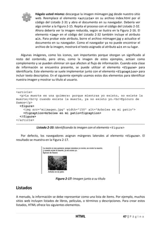 HTML 47 | P á g i n a
Hágalo usted mismo: descargue la imagen miimagen.jpg desde nuestro sitio
web. Reemplace el elemento <article> en su archivo index.html por el
código del Listado 2-31 y abra el documento en su navegador. Debería ver
algo similar a la Figura 2-15. Repita el proceso con el código del Listado 2-32.
Ahora debería ver la imagen reducida, según se ilustra en la Figura 2-16. El
elemento <img> en el código del Listado 2-32 también incluye el atributo
alt. Para probar este atributo, borre el archivo miimagen.jpg y actualice el
documento en su navegador. Como el navegador ya no puede encontrar el
archivo de la imagen, mostrará el texto asignado al atributo alt en su lugar.
Algunas imágenes, como los iconos, son importantes porque otorgan un significado al
resto del contenido, pero otras, como la imagen de estos ejemplos, actúan como
complemento y se pueden eliminar sin que afecten al flujo de información. Cuando esta clase
de información se encuentra presente, se puede utilizar el elemento <figure> para
identificarla. Este elemento se suele implementar junto con el elemento <figcaption> para
incluir texto descriptivo. En el siguiente ejemplo usamos estos dos elementos para identificar
nuestra imagen y mostrar su título al usuario.
<article>
<p>La muerte es una quimera: porque mientras yo existo, no existe la
muerte;<br>y cuando existe la muerte, ya no existo yo.<br>Epicuro de
Samos</p>
<figure>
<img src="miimagen.jpg" width="150" alt="Arboles en mi patio">
<figcaption>Arboles en mi patio<figcaption>
</figure>
</article>
Listado 2-33: Identificando la imagen con el elemento <figure>
Por defecto, los navegadores asignan márgenes laterales al elemento <figure>. El
resultado se muestra en la Figura 2-17.
Figura 2-17: Imagen junto a su título
Listados
A menudo, la información se debe representar como una lista de ítems. Por ejemplo, muchos
sitios web incluyen listados de libros, películas, o términos y descripciones. Para crear estos
listados, HTML ofrece los siguientes elementos.
 