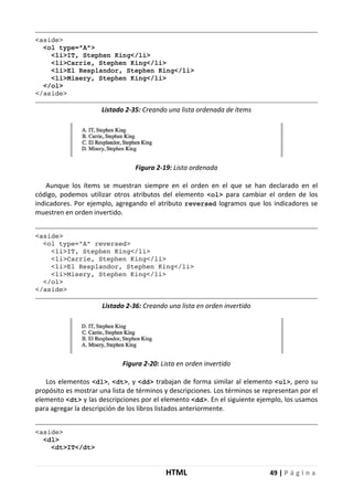 HTML 49 | P á g i n a
<aside>
<ol type="A">
<li>IT, Stephen King</li>
<li>Carrie, Stephen King</li>
<li>El Resplandor, Stephen King</li>
<li>Misery, Stephen King</li>
</ol>
</aside>
Listado 2-35: Creando una lista ordenada de ítems
Figura 2-19: Lista ordenada
Aunque los ítems se muestran siempre en el orden en el que se han declarado en el
código, podemos utilizar otros atributos del elemento <ol> para cambiar el orden de los
indicadores. Por ejemplo, agregando el atributo reversed logramos que los indicadores se
muestren en orden invertido.
<aside>
<ol type="A" reversed>
<li>IT, Stephen King</li>
<li>Carrie, Stephen King</li>
<li>El Resplandor, Stephen King</li>
<li>Misery, Stephen King</li>
</ol>
</aside>
Listado 2-36: Creando una lista en orden invertido
Figura 2-20: Lista en orden invertido
Los elementos <dl>, <dt>, y <dd> trabajan de forma similar al elemento <ul>, pero su
propósito es mostrar una lista de términos y descripciones. Los términos se representan por el
elemento <dt> y las descripciones por el elemento <dd>. En el siguiente ejemplo, los usamos
para agregar la descripción de los libros listados anteriormente.
<aside>
<dl>
<dt>IT</dt>
 