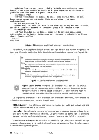 50 | P á g i n a HTML
<dd>Tras lustros de tranquilidad y lejania una antigua promesa
infantil les hace volver al lugar en el que vivieron su infancia y
juventud como una terrible pesadilla.</dd>
<dt>Carrie</dt>
<dd>Sus compañeros se burlan de ella, pero Carrie tiene un don.
Puede mover cosas con su mente. Este es su poder y su gran
problema.</dd>
<dt>El Resplandor</dt>
<dd>Al escritor Jack Torrance le es ofrecido un empleo como cuidador
del hotel Overlook durante el invierno junto a su familia.</dd>
<dt>Misery</dt>
<dd>Paul Sheldon es un famoso escritor de novelas románticas
ambientadas en la época victoriana, cuyo personaje principal se llama
Misery Chastain.</dd>
</dl>
</aside>
Listado 2-37: Creando una lista de términos y descripciones
Por defecto, los navegadores otorgan estilos a este tipo de listas que incluyen márgenes a los
lados para diferenciar los términos de las descripciones. El resultado se muestra en la Figura 2-21.
Figura 2-21: Lista de términos y descripciones
Hágalo usted mismo: reemplace el elemento <aside> en su archivo
index.html con el ejemplo que quiere probar y abra el documento en su
navegador. Inserte el atributo start con el valor "3" en el elemento <ol> del
Listado 2-35. Los indicadores deberían comenzar a contar desde la letra C.
Los siguientes elementos se han diseñado con propósitos diferentes, pero también se
utilizan frecuentemente para construir listas de ítems.
<blockquote>—Este elemento representa un bloque de texto que incluye una cita
tomada de otro texto en el documento.
<details>—Este elemento crea una herramienta que se expande cuando se hace clic en
ella para mostrar información adicional. La parte visible se define con el elemento
<summary>, y se pueden usar elementos comunes como <p> para definir el contenido.
El elemento <blockquote> es similar al elemento <p>, pero como también incluye
márgenes a los costados, se ha usado tradicionalmente para presentar listas de valores, como
lo demuestra el siguiente ejemplo.
 